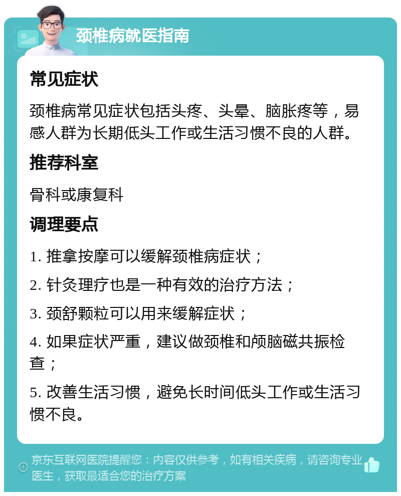 颈椎病就医指南 常见症状 颈椎病常见症状包括头疼、头晕、脑胀疼等，易感人群为长期低头工作或生活习惯不良的人群。 推荐科室 骨科或康复科 调理要点 1. 推拿按摩可以缓解颈椎病症状； 2. 针灸理疗也是一种有效的治疗方法； 3. 颈舒颗粒可以用来缓解症状； 4. 如果症状严重，建议做颈椎和颅脑磁共振检查； 5. 改善生活习惯，避免长时间低头工作或生活习惯不良。