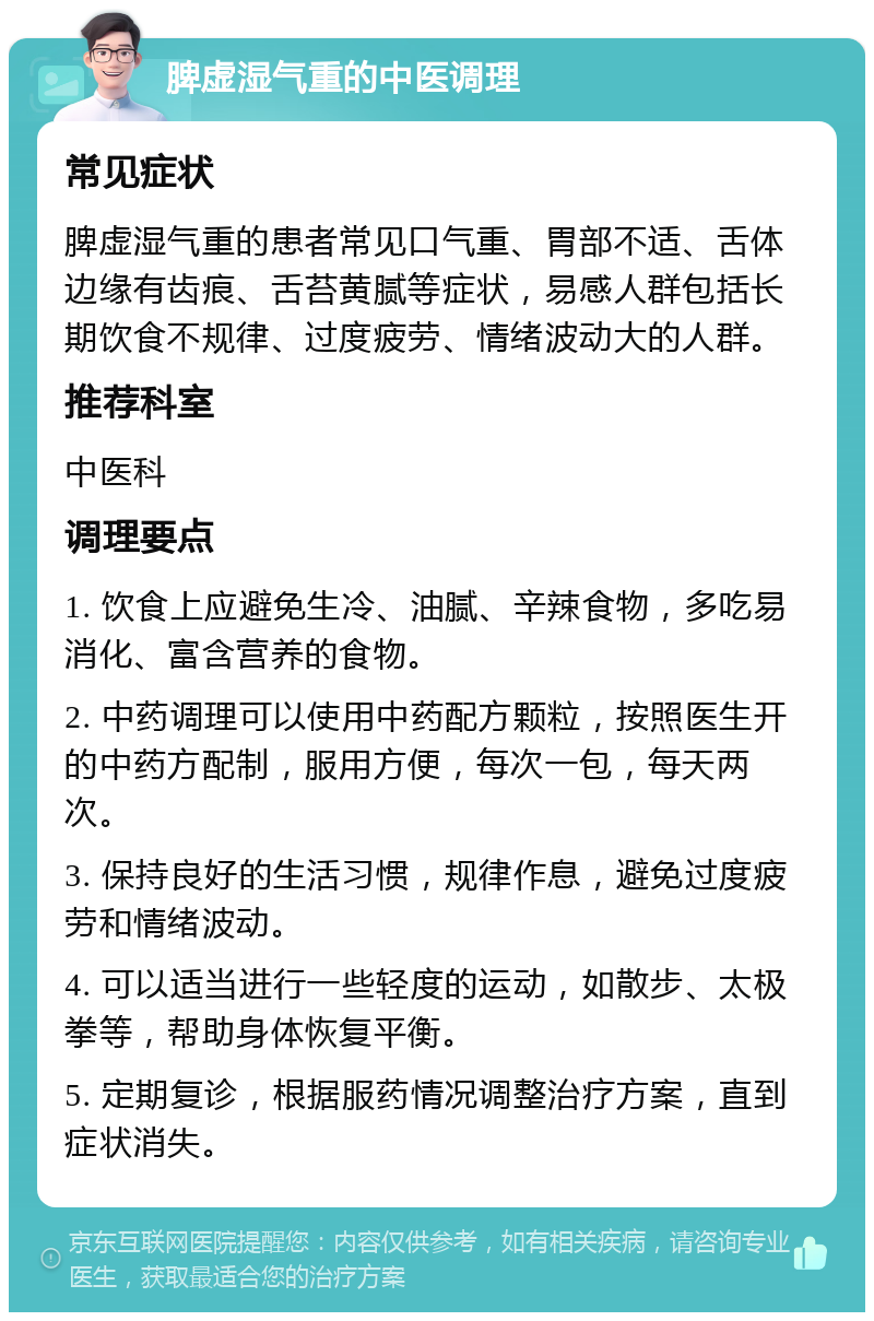 脾虚湿气重的中医调理 常见症状 脾虚湿气重的患者常见口气重、胃部不适、舌体边缘有齿痕、舌苔黄腻等症状，易感人群包括长期饮食不规律、过度疲劳、情绪波动大的人群。 推荐科室 中医科 调理要点 1. 饮食上应避免生冷、油腻、辛辣食物，多吃易消化、富含营养的食物。 2. 中药调理可以使用中药配方颗粒，按照医生开的中药方配制，服用方便，每次一包，每天两次。 3. 保持良好的生活习惯，规律作息，避免过度疲劳和情绪波动。 4. 可以适当进行一些轻度的运动，如散步、太极拳等，帮助身体恢复平衡。 5. 定期复诊，根据服药情况调整治疗方案，直到症状消失。