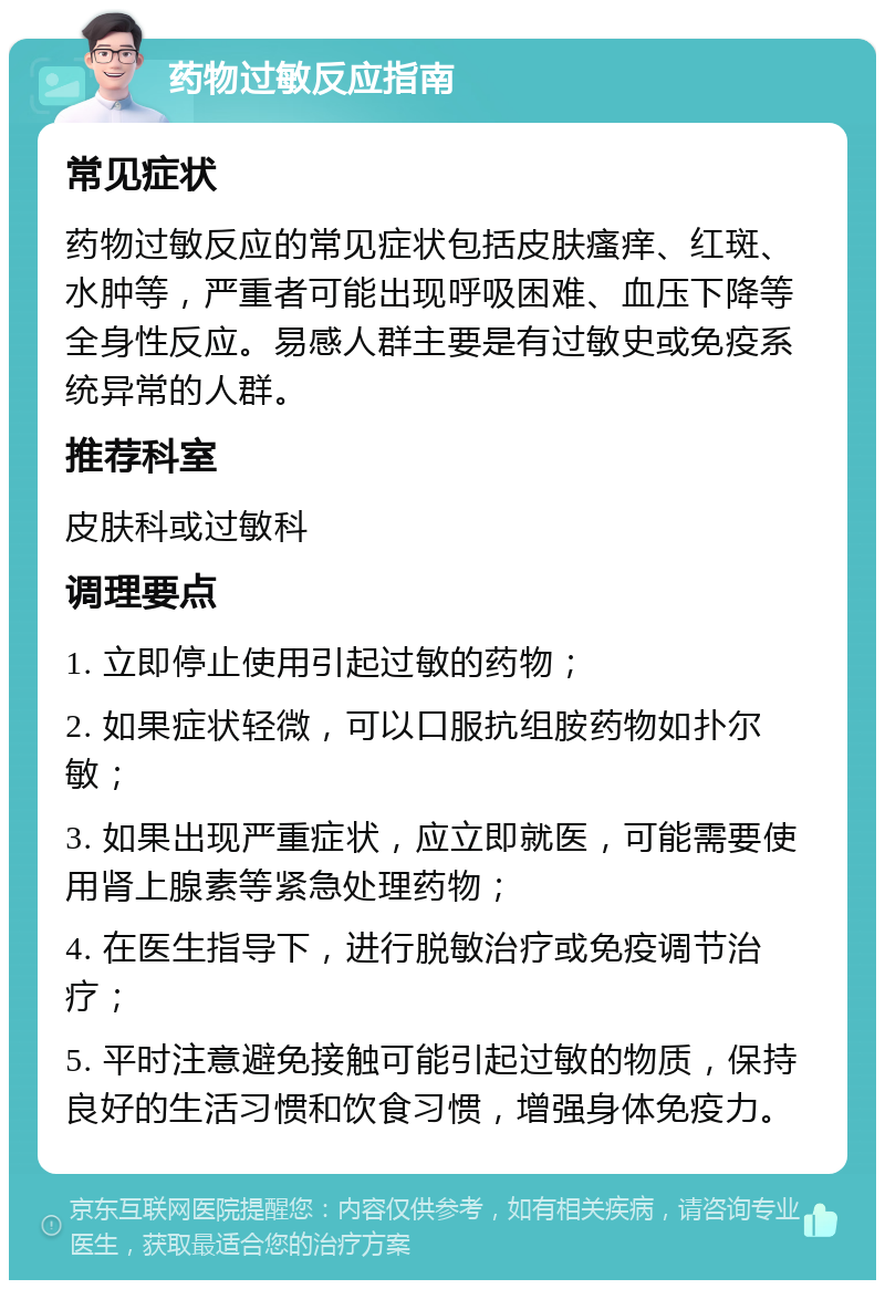 药物过敏反应指南 常见症状 药物过敏反应的常见症状包括皮肤瘙痒、红斑、水肿等，严重者可能出现呼吸困难、血压下降等全身性反应。易感人群主要是有过敏史或免疫系统异常的人群。 推荐科室 皮肤科或过敏科 调理要点 1. 立即停止使用引起过敏的药物； 2. 如果症状轻微，可以口服抗组胺药物如扑尔敏； 3. 如果出现严重症状，应立即就医，可能需要使用肾上腺素等紧急处理药物； 4. 在医生指导下，进行脱敏治疗或免疫调节治疗； 5. 平时注意避免接触可能引起过敏的物质，保持良好的生活习惯和饮食习惯，增强身体免疫力。