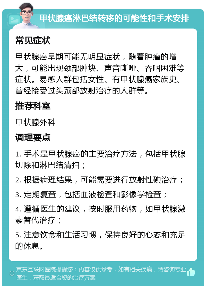 甲状腺癌淋巴结转移的可能性和手术安排 常见症状 甲状腺癌早期可能无明显症状，随着肿瘤的增大，可能出现颈部肿块、声音嘶哑、吞咽困难等症状。易感人群包括女性、有甲状腺癌家族史、曾经接受过头颈部放射治疗的人群等。 推荐科室 甲状腺外科 调理要点 1. 手术是甲状腺癌的主要治疗方法，包括甲状腺切除和淋巴结清扫； 2. 根据病理结果，可能需要进行放射性碘治疗； 3. 定期复查，包括血液检查和影像学检查； 4. 遵循医生的建议，按时服用药物，如甲状腺激素替代治疗； 5. 注意饮食和生活习惯，保持良好的心态和充足的休息。