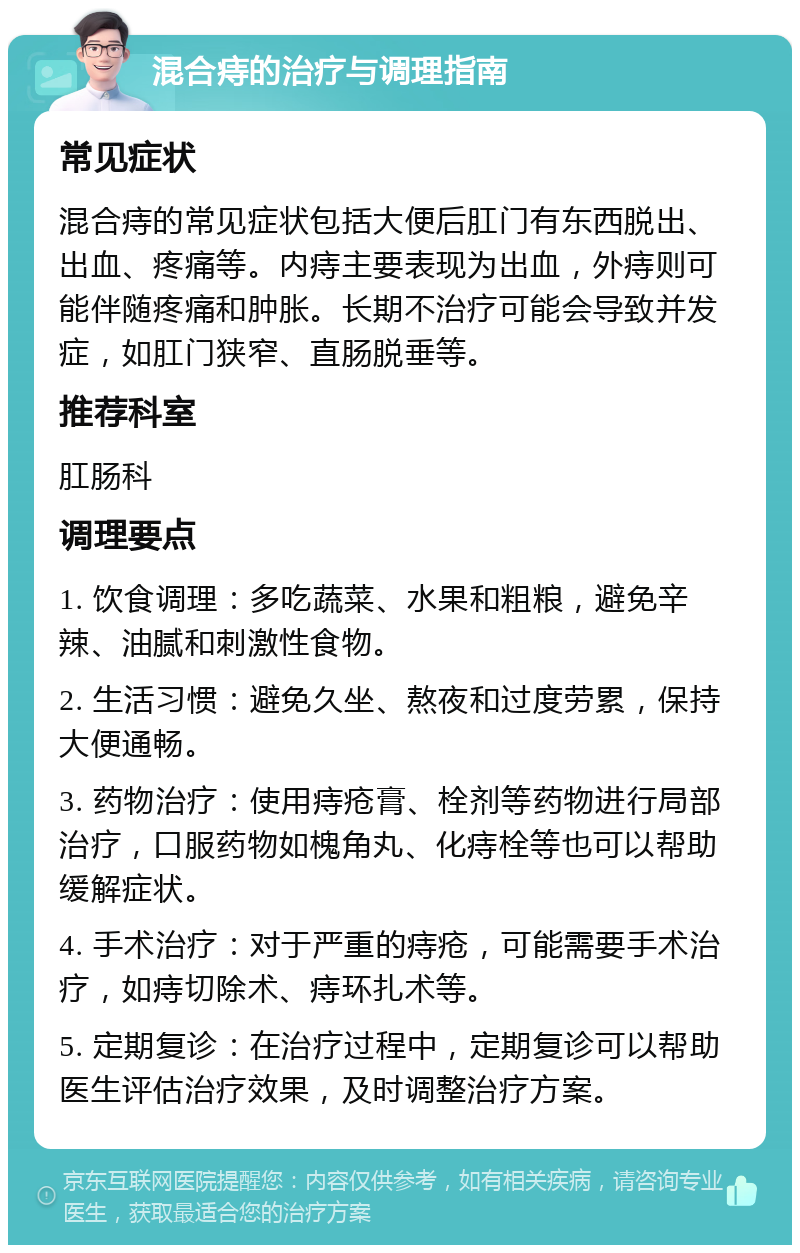 混合痔的治疗与调理指南 常见症状 混合痔的常见症状包括大便后肛门有东西脱出、出血、疼痛等。内痔主要表现为出血，外痔则可能伴随疼痛和肿胀。长期不治疗可能会导致并发症，如肛门狭窄、直肠脱垂等。 推荐科室 肛肠科 调理要点 1. 饮食调理：多吃蔬菜、水果和粗粮，避免辛辣、油腻和刺激性食物。 2. 生活习惯：避免久坐、熬夜和过度劳累，保持大便通畅。 3. 药物治疗：使用痔疮膏、栓剂等药物进行局部治疗，口服药物如槐角丸、化痔栓等也可以帮助缓解症状。 4. 手术治疗：对于严重的痔疮，可能需要手术治疗，如痔切除术、痔环扎术等。 5. 定期复诊：在治疗过程中，定期复诊可以帮助医生评估治疗效果，及时调整治疗方案。