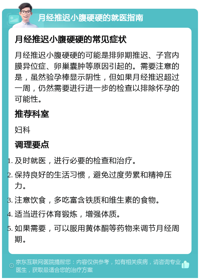 月经推迟小腹硬硬的就医指南 月经推迟小腹硬硬的常见症状 月经推迟小腹硬硬的可能是排卵期推迟、子宫内膜异位症、卵巢囊肿等原因引起的。需要注意的是，虽然验孕棒显示阴性，但如果月经推迟超过一周，仍然需要进行进一步的检查以排除怀孕的可能性。 推荐科室 妇科 调理要点 及时就医，进行必要的检查和治疗。 保持良好的生活习惯，避免过度劳累和精神压力。 注意饮食，多吃富含铁质和维生素的食物。 适当进行体育锻炼，增强体质。 如果需要，可以服用黄体酮等药物来调节月经周期。