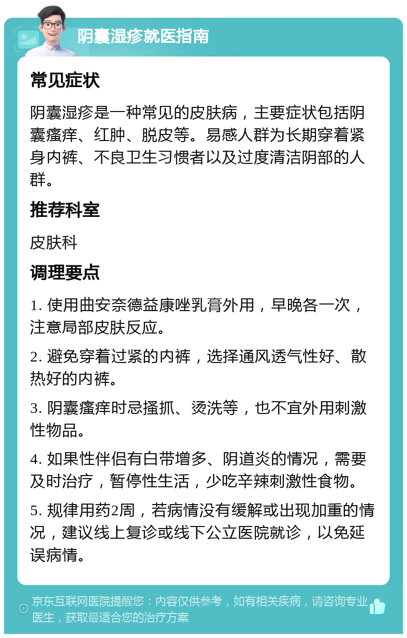 阴囊湿疹就医指南 常见症状 阴囊湿疹是一种常见的皮肤病，主要症状包括阴囊瘙痒、红肿、脱皮等。易感人群为长期穿着紧身内裤、不良卫生习惯者以及过度清洁阴部的人群。 推荐科室 皮肤科 调理要点 1. 使用曲安奈德益康唑乳膏外用，早晚各一次，注意局部皮肤反应。 2. 避免穿着过紧的内裤，选择通风透气性好、散热好的内裤。 3. 阴囊瘙痒时忌搔抓、烫洗等，也不宜外用刺激性物品。 4. 如果性伴侣有白带增多、阴道炎的情况，需要及时治疗，暂停性生活，少吃辛辣刺激性食物。 5. 规律用药2周，若病情没有缓解或出现加重的情况，建议线上复诊或线下公立医院就诊，以免延误病情。