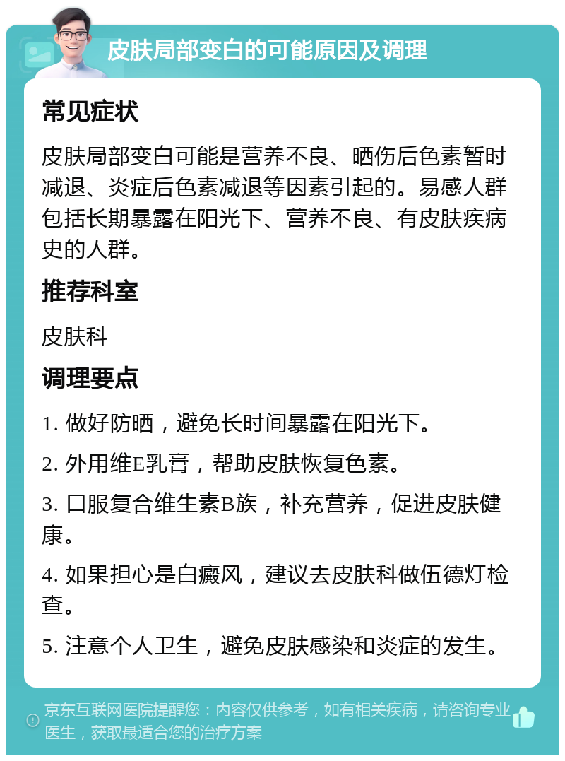 皮肤局部变白的可能原因及调理 常见症状 皮肤局部变白可能是营养不良、晒伤后色素暂时减退、炎症后色素减退等因素引起的。易感人群包括长期暴露在阳光下、营养不良、有皮肤疾病史的人群。 推荐科室 皮肤科 调理要点 1. 做好防晒，避免长时间暴露在阳光下。 2. 外用维E乳膏，帮助皮肤恢复色素。 3. 口服复合维生素B族，补充营养，促进皮肤健康。 4. 如果担心是白癜风，建议去皮肤科做伍德灯检查。 5. 注意个人卫生，避免皮肤感染和炎症的发生。