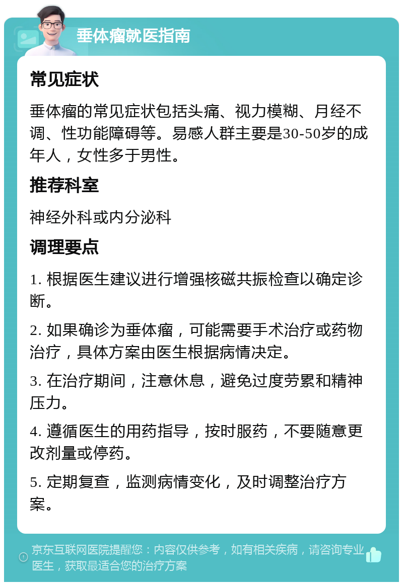 垂体瘤就医指南 常见症状 垂体瘤的常见症状包括头痛、视力模糊、月经不调、性功能障碍等。易感人群主要是30-50岁的成年人，女性多于男性。 推荐科室 神经外科或内分泌科 调理要点 1. 根据医生建议进行增强核磁共振检查以确定诊断。 2. 如果确诊为垂体瘤，可能需要手术治疗或药物治疗，具体方案由医生根据病情决定。 3. 在治疗期间，注意休息，避免过度劳累和精神压力。 4. 遵循医生的用药指导，按时服药，不要随意更改剂量或停药。 5. 定期复查，监测病情变化，及时调整治疗方案。