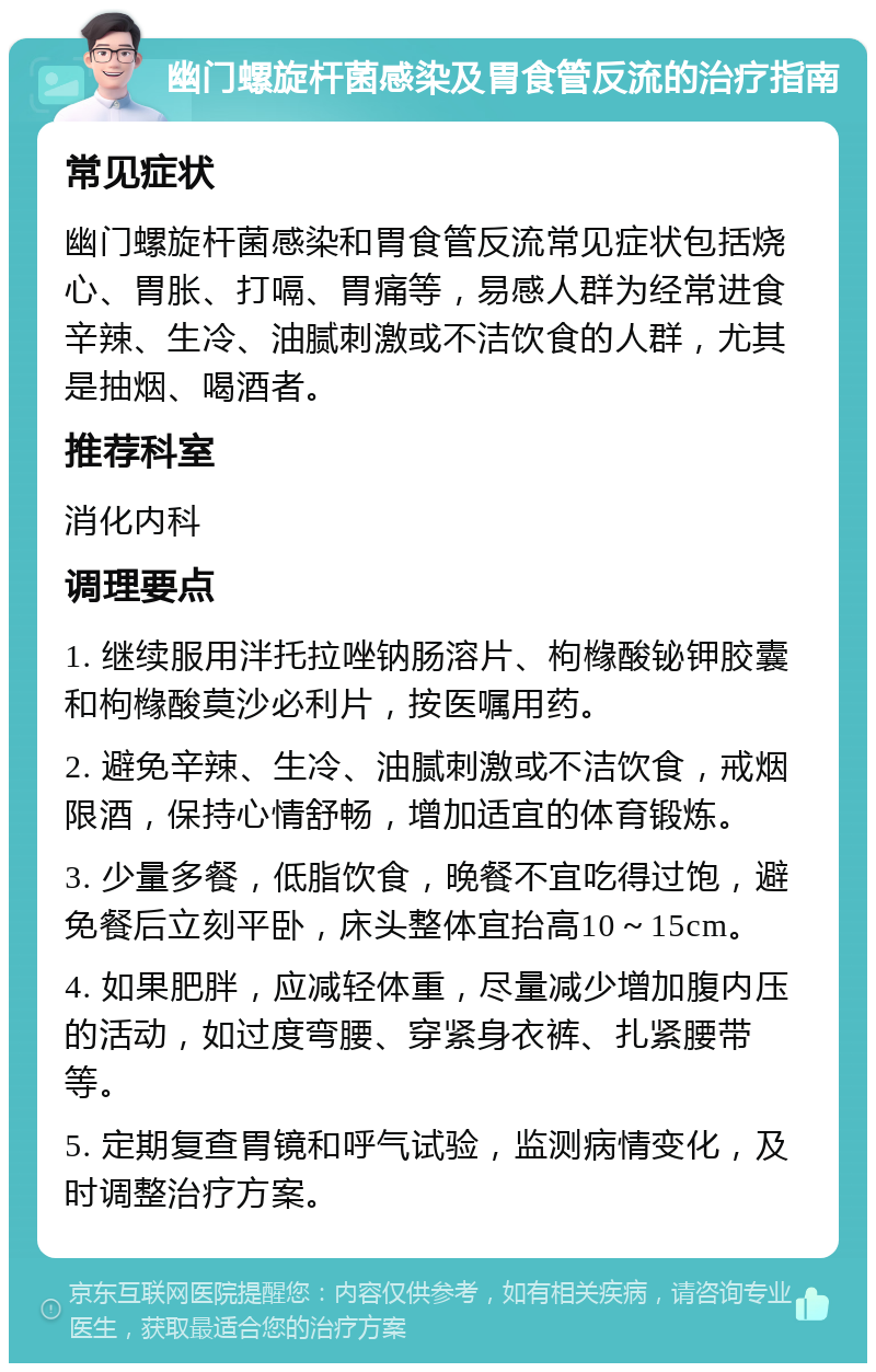 幽门螺旋杆菌感染及胃食管反流的治疗指南 常见症状 幽门螺旋杆菌感染和胃食管反流常见症状包括烧心、胃胀、打嗝、胃痛等，易感人群为经常进食辛辣、生冷、油腻刺激或不洁饮食的人群，尤其是抽烟、喝酒者。 推荐科室 消化内科 调理要点 1. 继续服用泮托拉唑钠肠溶片、枸橼酸铋钾胶囊和枸橼酸莫沙必利片，按医嘱用药。 2. 避免辛辣、生冷、油腻刺激或不洁饮食，戒烟限酒，保持心情舒畅，增加适宜的体育锻炼。 3. 少量多餐，低脂饮食，晚餐不宜吃得过饱，避免餐后立刻平卧，床头整体宜抬高10～15cm。 4. 如果肥胖，应减轻体重，尽量减少增加腹内压的活动，如过度弯腰、穿紧身衣裤、扎紧腰带等。 5. 定期复查胃镜和呼气试验，监测病情变化，及时调整治疗方案。