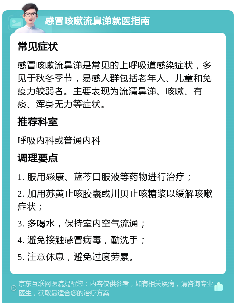 感冒咳嗽流鼻涕就医指南 常见症状 感冒咳嗽流鼻涕是常见的上呼吸道感染症状，多见于秋冬季节，易感人群包括老年人、儿童和免疫力较弱者。主要表现为流清鼻涕、咳嗽、有痰、浑身无力等症状。 推荐科室 呼吸内科或普通内科 调理要点 1. 服用感康、蓝芩口服液等药物进行治疗； 2. 加用苏黄止咳胶囊或川贝止咳糖浆以缓解咳嗽症状； 3. 多喝水，保持室内空气流通； 4. 避免接触感冒病毒，勤洗手； 5. 注意休息，避免过度劳累。