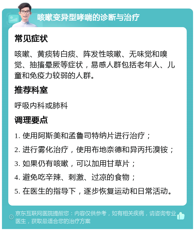 咳嗽变异型哮喘的诊断与治疗 常见症状 咳嗽、黄痰转白痰、阵发性咳嗽、无味觉和嗅觉、抽搐晕厥等症状，易感人群包括老年人、儿童和免疫力较弱的人群。 推荐科室 呼吸内科或肺科 调理要点 1. 使用阿斯美和孟鲁司特纳片进行治疗； 2. 进行雾化治疗，使用布地奈德和异丙托溴铵； 3. 如果仍有咳嗽，可以加用甘草片； 4. 避免吃辛辣、刺激、过凉的食物； 5. 在医生的指导下，逐步恢复运动和日常活动。