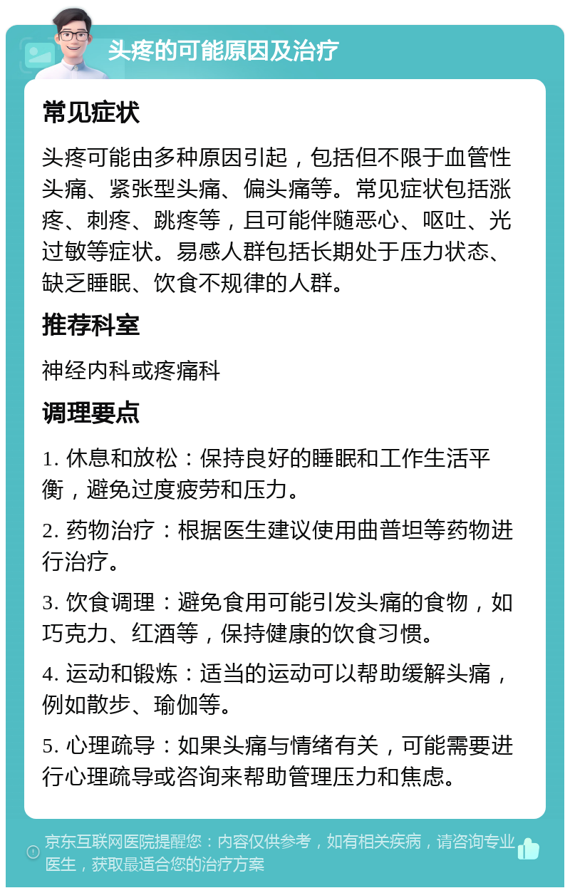 头疼的可能原因及治疗 常见症状 头疼可能由多种原因引起，包括但不限于血管性头痛、紧张型头痛、偏头痛等。常见症状包括涨疼、刺疼、跳疼等，且可能伴随恶心、呕吐、光过敏等症状。易感人群包括长期处于压力状态、缺乏睡眠、饮食不规律的人群。 推荐科室 神经内科或疼痛科 调理要点 1. 休息和放松：保持良好的睡眠和工作生活平衡，避免过度疲劳和压力。 2. 药物治疗：根据医生建议使用曲普坦等药物进行治疗。 3. 饮食调理：避免食用可能引发头痛的食物，如巧克力、红酒等，保持健康的饮食习惯。 4. 运动和锻炼：适当的运动可以帮助缓解头痛，例如散步、瑜伽等。 5. 心理疏导：如果头痛与情绪有关，可能需要进行心理疏导或咨询来帮助管理压力和焦虑。