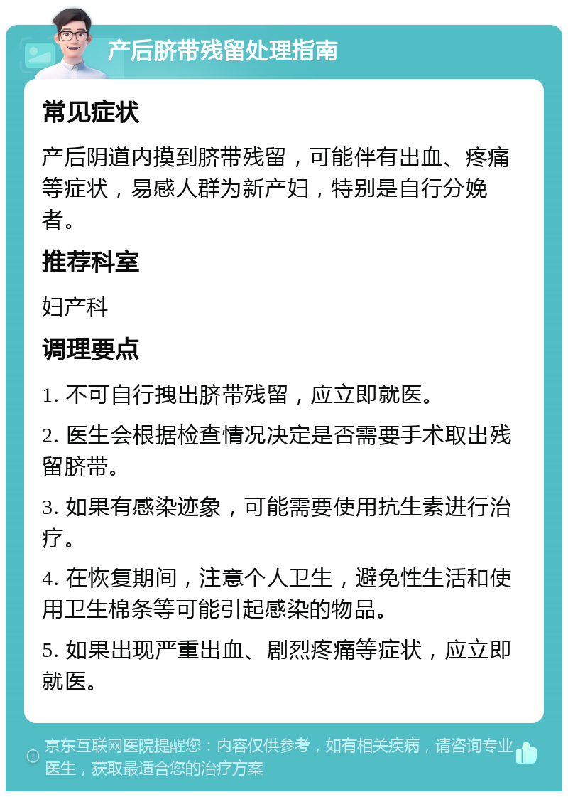 产后脐带残留处理指南 常见症状 产后阴道内摸到脐带残留，可能伴有出血、疼痛等症状，易感人群为新产妇，特别是自行分娩者。 推荐科室 妇产科 调理要点 1. 不可自行拽出脐带残留，应立即就医。 2. 医生会根据检查情况决定是否需要手术取出残留脐带。 3. 如果有感染迹象，可能需要使用抗生素进行治疗。 4. 在恢复期间，注意个人卫生，避免性生活和使用卫生棉条等可能引起感染的物品。 5. 如果出现严重出血、剧烈疼痛等症状，应立即就医。