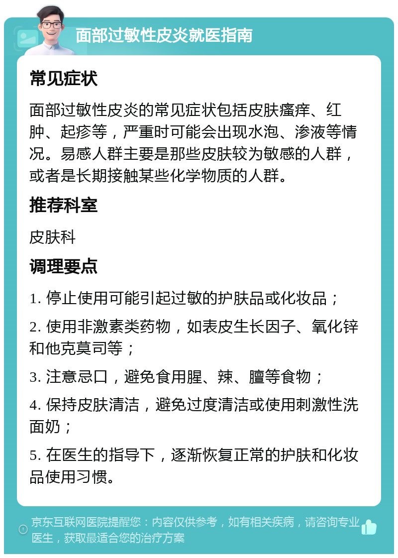 面部过敏性皮炎就医指南 常见症状 面部过敏性皮炎的常见症状包括皮肤瘙痒、红肿、起疹等，严重时可能会出现水泡、渗液等情况。易感人群主要是那些皮肤较为敏感的人群，或者是长期接触某些化学物质的人群。 推荐科室 皮肤科 调理要点 1. 停止使用可能引起过敏的护肤品或化妆品； 2. 使用非激素类药物，如表皮生长因子、氧化锌和他克莫司等； 3. 注意忌口，避免食用腥、辣、膻等食物； 4. 保持皮肤清洁，避免过度清洁或使用刺激性洗面奶； 5. 在医生的指导下，逐渐恢复正常的护肤和化妆品使用习惯。