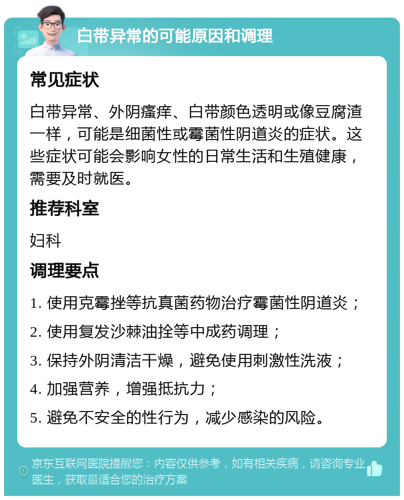 白带异常的可能原因和调理 常见症状 白带异常、外阴瘙痒、白带颜色透明或像豆腐渣一样，可能是细菌性或霉菌性阴道炎的症状。这些症状可能会影响女性的日常生活和生殖健康，需要及时就医。 推荐科室 妇科 调理要点 1. 使用克霉挫等抗真菌药物治疗霉菌性阴道炎； 2. 使用复发沙棘油拴等中成药调理； 3. 保持外阴清洁干燥，避免使用刺激性洗液； 4. 加强营养，增强抵抗力； 5. 避免不安全的性行为，减少感染的风险。