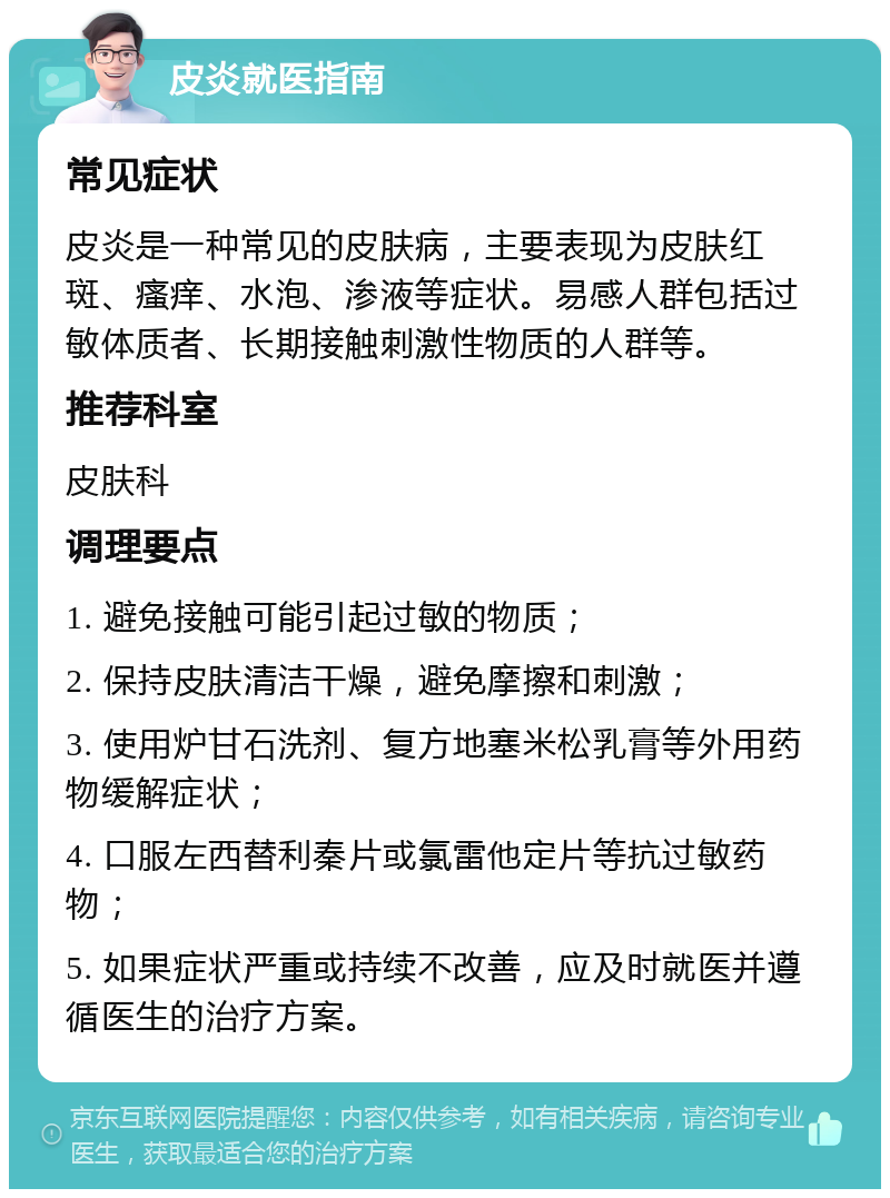 皮炎就医指南 常见症状 皮炎是一种常见的皮肤病，主要表现为皮肤红斑、瘙痒、水泡、渗液等症状。易感人群包括过敏体质者、长期接触刺激性物质的人群等。 推荐科室 皮肤科 调理要点 1. 避免接触可能引起过敏的物质； 2. 保持皮肤清洁干燥，避免摩擦和刺激； 3. 使用炉甘石洗剂、复方地塞米松乳膏等外用药物缓解症状； 4. 口服左西替利秦片或氯雷他定片等抗过敏药物； 5. 如果症状严重或持续不改善，应及时就医并遵循医生的治疗方案。