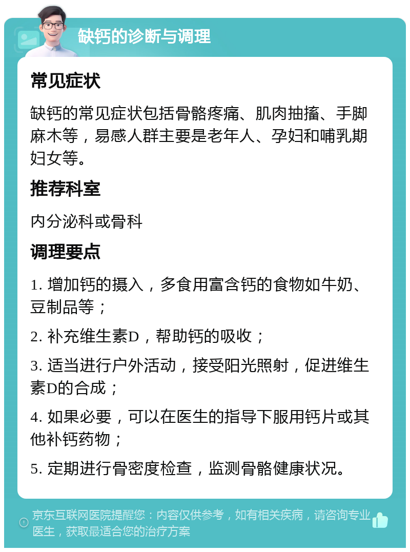 缺钙的诊断与调理 常见症状 缺钙的常见症状包括骨骼疼痛、肌肉抽搐、手脚麻木等，易感人群主要是老年人、孕妇和哺乳期妇女等。 推荐科室 内分泌科或骨科 调理要点 1. 增加钙的摄入，多食用富含钙的食物如牛奶、豆制品等； 2. 补充维生素D，帮助钙的吸收； 3. 适当进行户外活动，接受阳光照射，促进维生素D的合成； 4. 如果必要，可以在医生的指导下服用钙片或其他补钙药物； 5. 定期进行骨密度检查，监测骨骼健康状况。