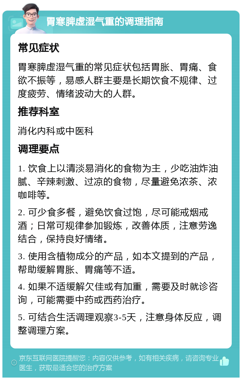 胃寒脾虚湿气重的调理指南 常见症状 胃寒脾虚湿气重的常见症状包括胃胀、胃痛、食欲不振等，易感人群主要是长期饮食不规律、过度疲劳、情绪波动大的人群。 推荐科室 消化内科或中医科 调理要点 1. 饮食上以清淡易消化的食物为主，少吃油炸油腻、辛辣刺激、过凉的食物，尽量避免浓茶、浓咖啡等。 2. 可少食多餐，避免饮食过饱，尽可能戒烟戒酒；日常可规律参加锻炼，改善体质，注意劳逸结合，保持良好情绪。 3. 使用含植物成分的产品，如本文提到的产品，帮助缓解胃胀、胃痛等不适。 4. 如果不适缓解欠佳或有加重，需要及时就诊咨询，可能需要中药或西药治疗。 5. 可结合生活调理观察3-5天，注意身体反应，调整调理方案。