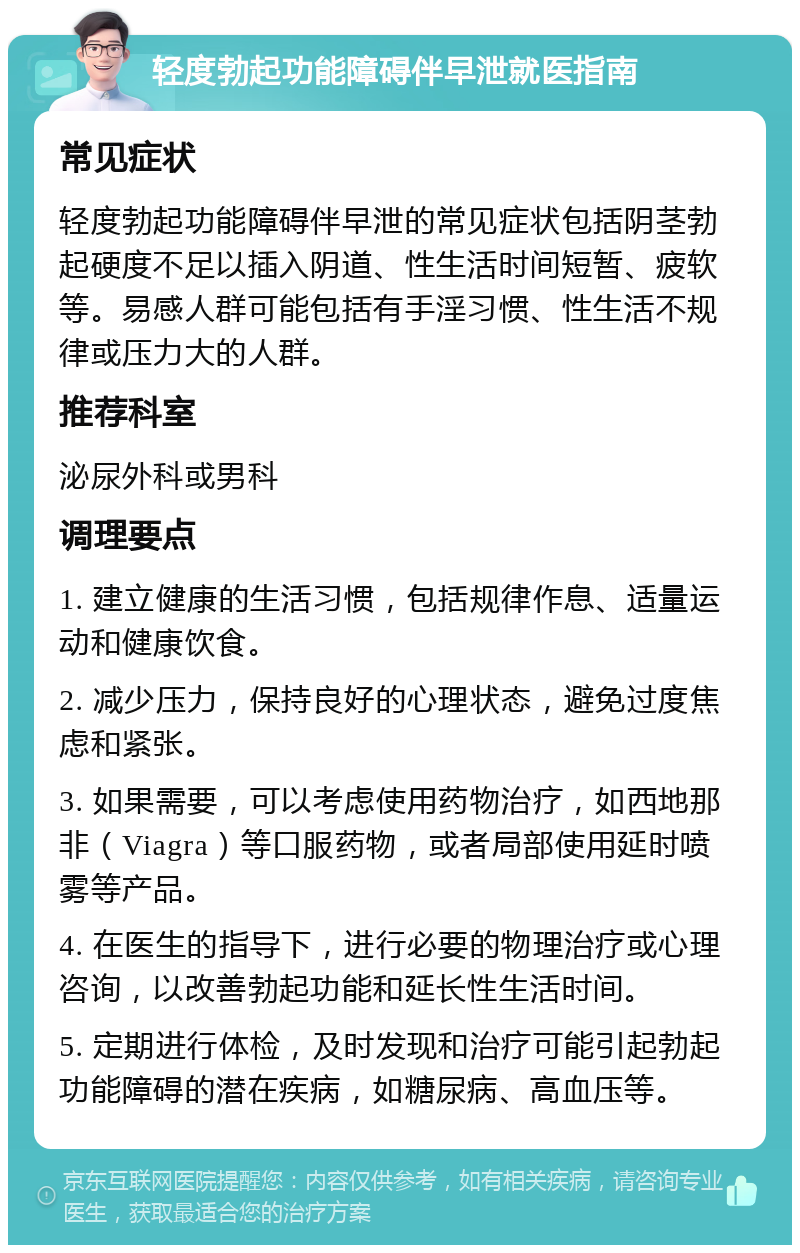 轻度勃起功能障碍伴早泄就医指南 常见症状 轻度勃起功能障碍伴早泄的常见症状包括阴茎勃起硬度不足以插入阴道、性生活时间短暂、疲软等。易感人群可能包括有手淫习惯、性生活不规律或压力大的人群。 推荐科室 泌尿外科或男科 调理要点 1. 建立健康的生活习惯，包括规律作息、适量运动和健康饮食。 2. 减少压力，保持良好的心理状态，避免过度焦虑和紧张。 3. 如果需要，可以考虑使用药物治疗，如西地那非（Viagra）等口服药物，或者局部使用延时喷雾等产品。 4. 在医生的指导下，进行必要的物理治疗或心理咨询，以改善勃起功能和延长性生活时间。 5. 定期进行体检，及时发现和治疗可能引起勃起功能障碍的潜在疾病，如糖尿病、高血压等。