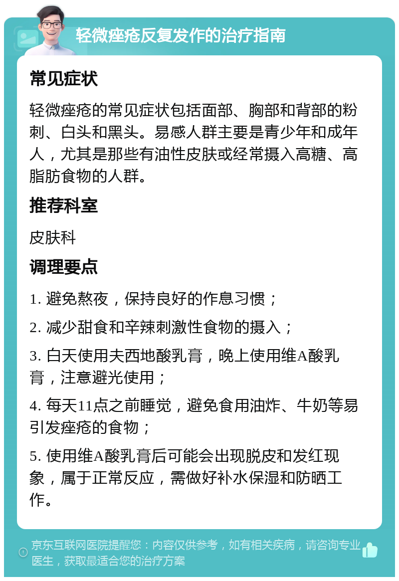 轻微痤疮反复发作的治疗指南 常见症状 轻微痤疮的常见症状包括面部、胸部和背部的粉刺、白头和黑头。易感人群主要是青少年和成年人，尤其是那些有油性皮肤或经常摄入高糖、高脂肪食物的人群。 推荐科室 皮肤科 调理要点 1. 避免熬夜，保持良好的作息习惯； 2. 减少甜食和辛辣刺激性食物的摄入； 3. 白天使用夫西地酸乳膏，晚上使用维A酸乳膏，注意避光使用； 4. 每天11点之前睡觉，避免食用油炸、牛奶等易引发痤疮的食物； 5. 使用维A酸乳膏后可能会出现脱皮和发红现象，属于正常反应，需做好补水保湿和防晒工作。