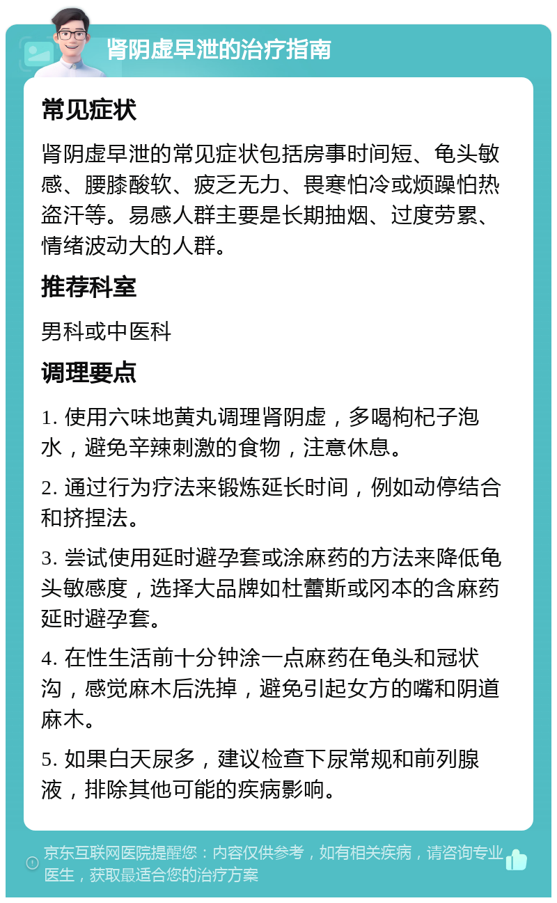 肾阴虚早泄的治疗指南 常见症状 肾阴虚早泄的常见症状包括房事时间短、龟头敏感、腰膝酸软、疲乏无力、畏寒怕冷或烦躁怕热盗汗等。易感人群主要是长期抽烟、过度劳累、情绪波动大的人群。 推荐科室 男科或中医科 调理要点 1. 使用六味地黄丸调理肾阴虚，多喝枸杞子泡水，避免辛辣刺激的食物，注意休息。 2. 通过行为疗法来锻炼延长时间，例如动停结合和挤捏法。 3. 尝试使用延时避孕套或涂麻药的方法来降低龟头敏感度，选择大品牌如杜蕾斯或冈本的含麻药延时避孕套。 4. 在性生活前十分钟涂一点麻药在龟头和冠状沟，感觉麻木后洗掉，避免引起女方的嘴和阴道麻木。 5. 如果白天尿多，建议检查下尿常规和前列腺液，排除其他可能的疾病影响。