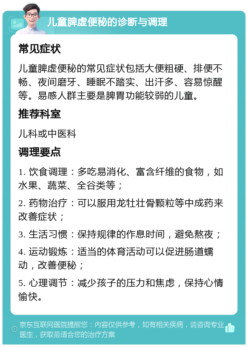 儿童脾虚便秘的诊断与调理 常见症状 儿童脾虚便秘的常见症状包括大便粗硬、排便不畅、夜间磨牙、睡眠不踏实、出汗多、容易惊醒等。易感人群主要是脾胃功能较弱的儿童。 推荐科室 儿科或中医科 调理要点 1. 饮食调理：多吃易消化、富含纤维的食物，如水果、蔬菜、全谷类等； 2. 药物治疗：可以服用龙牡壮骨颗粒等中成药来改善症状； 3. 生活习惯：保持规律的作息时间，避免熬夜； 4. 运动锻炼：适当的体育活动可以促进肠道蠕动，改善便秘； 5. 心理调节：减少孩子的压力和焦虑，保持心情愉快。