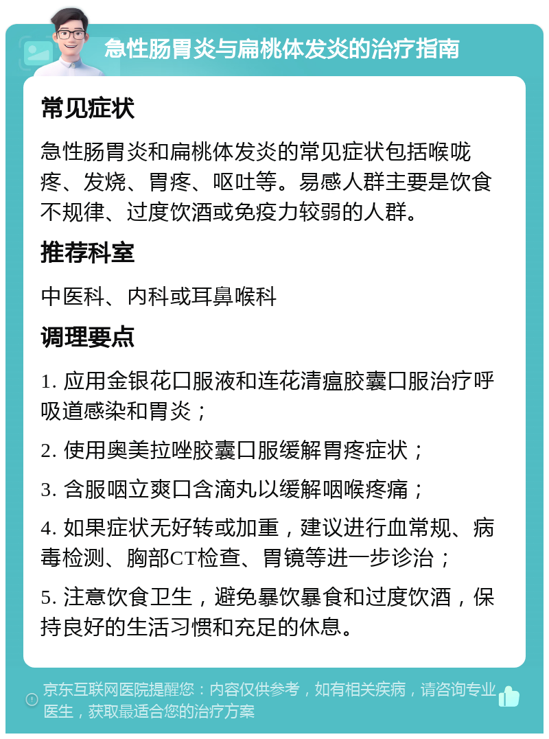 急性肠胃炎与扁桃体发炎的治疗指南 常见症状 急性肠胃炎和扁桃体发炎的常见症状包括喉咙疼、发烧、胃疼、呕吐等。易感人群主要是饮食不规律、过度饮酒或免疫力较弱的人群。 推荐科室 中医科、内科或耳鼻喉科 调理要点 1. 应用金银花口服液和连花清瘟胶囊口服治疗呼吸道感染和胃炎； 2. 使用奥美拉唑胶囊口服缓解胃疼症状； 3. 含服咽立爽口含滴丸以缓解咽喉疼痛； 4. 如果症状无好转或加重，建议进行血常规、病毒检测、胸部CT检查、胃镜等进一步诊治； 5. 注意饮食卫生，避免暴饮暴食和过度饮酒，保持良好的生活习惯和充足的休息。