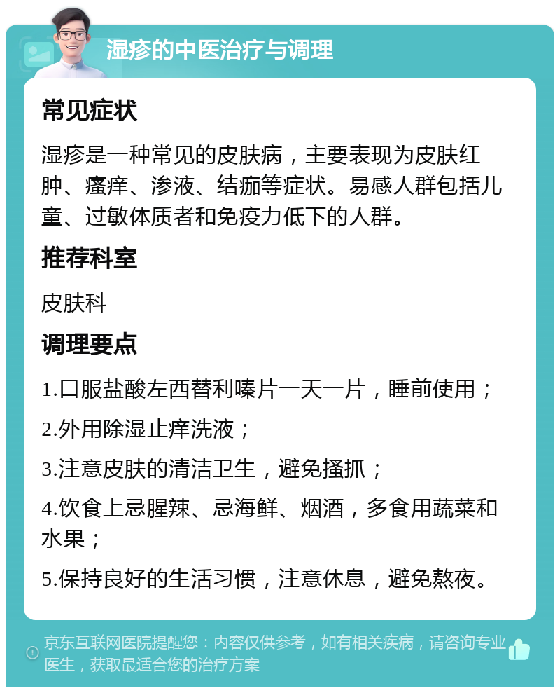 湿疹的中医治疗与调理 常见症状 湿疹是一种常见的皮肤病，主要表现为皮肤红肿、瘙痒、渗液、结痂等症状。易感人群包括儿童、过敏体质者和免疫力低下的人群。 推荐科室 皮肤科 调理要点 1.口服盐酸左西替利嗪片一天一片，睡前使用； 2.外用除湿止痒洗液； 3.注意皮肤的清洁卫生，避免搔抓； 4.饮食上忌腥辣、忌海鲜、烟酒，多食用蔬菜和水果； 5.保持良好的生活习惯，注意休息，避免熬夜。