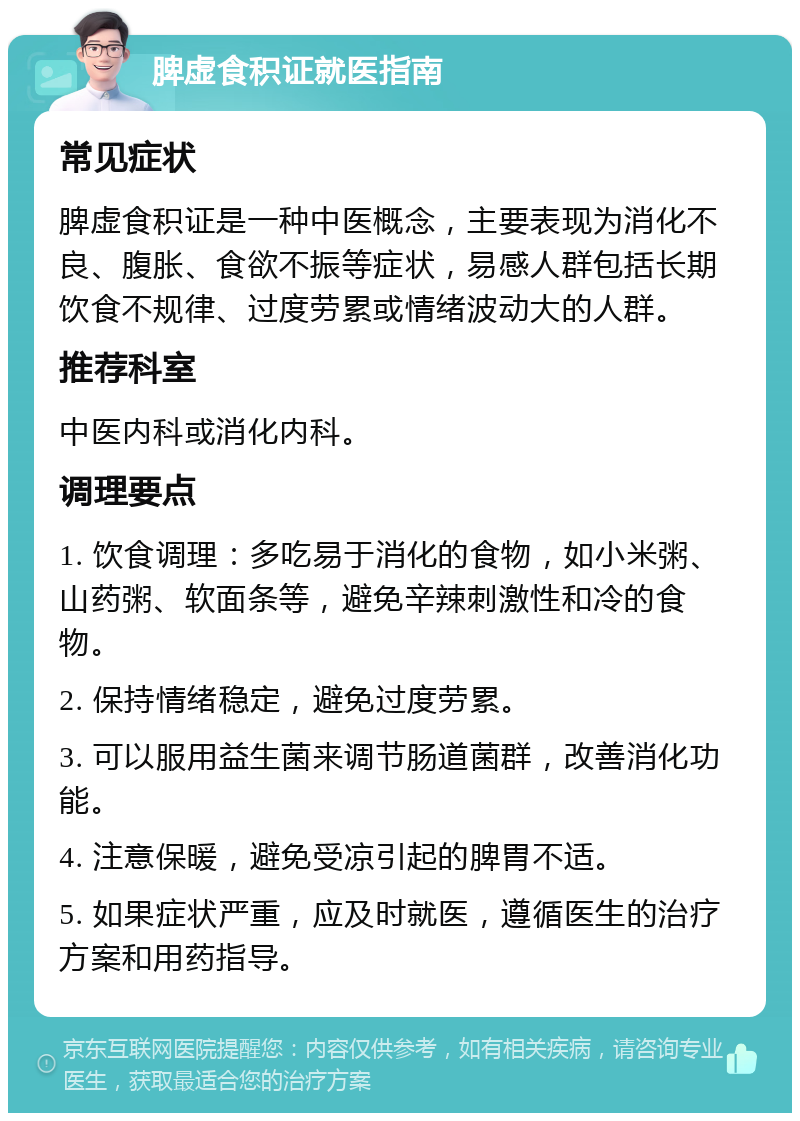 脾虚食积证就医指南 常见症状 脾虚食积证是一种中医概念，主要表现为消化不良、腹胀、食欲不振等症状，易感人群包括长期饮食不规律、过度劳累或情绪波动大的人群。 推荐科室 中医内科或消化内科。 调理要点 1. 饮食调理：多吃易于消化的食物，如小米粥、山药粥、软面条等，避免辛辣刺激性和冷的食物。 2. 保持情绪稳定，避免过度劳累。 3. 可以服用益生菌来调节肠道菌群，改善消化功能。 4. 注意保暖，避免受凉引起的脾胃不适。 5. 如果症状严重，应及时就医，遵循医生的治疗方案和用药指导。