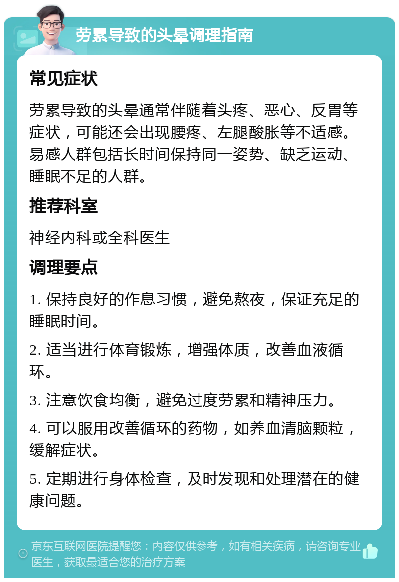 劳累导致的头晕调理指南 常见症状 劳累导致的头晕通常伴随着头疼、恶心、反胃等症状，可能还会出现腰疼、左腿酸胀等不适感。易感人群包括长时间保持同一姿势、缺乏运动、睡眠不足的人群。 推荐科室 神经内科或全科医生 调理要点 1. 保持良好的作息习惯，避免熬夜，保证充足的睡眠时间。 2. 适当进行体育锻炼，增强体质，改善血液循环。 3. 注意饮食均衡，避免过度劳累和精神压力。 4. 可以服用改善循环的药物，如养血清脑颗粒，缓解症状。 5. 定期进行身体检查，及时发现和处理潜在的健康问题。