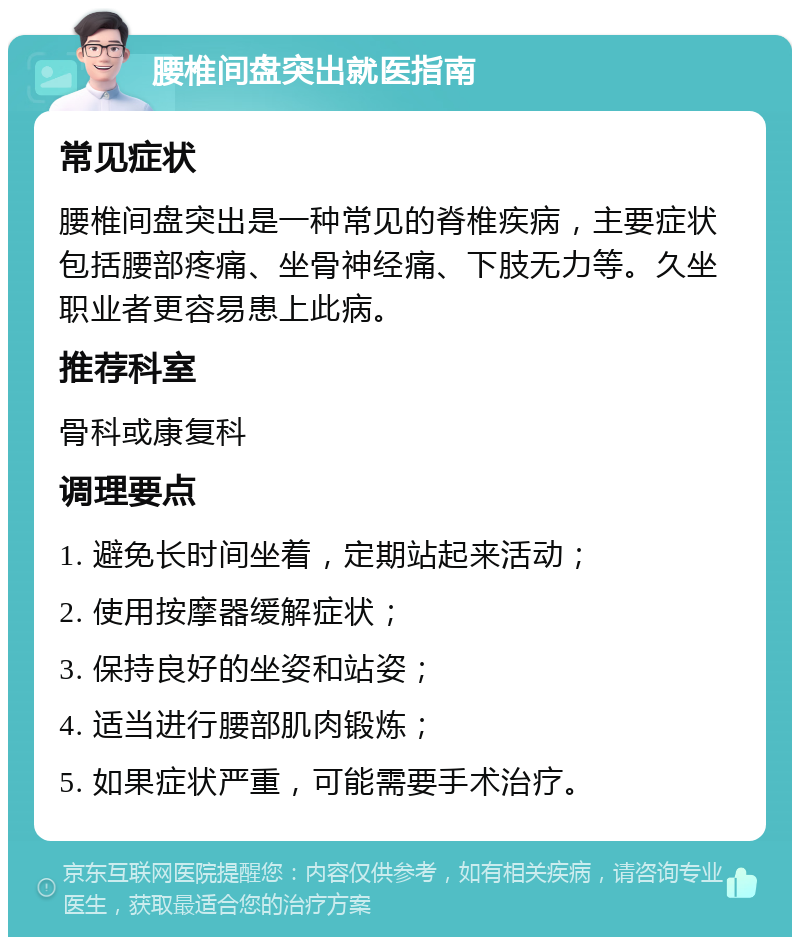 腰椎间盘突出就医指南 常见症状 腰椎间盘突出是一种常见的脊椎疾病，主要症状包括腰部疼痛、坐骨神经痛、下肢无力等。久坐职业者更容易患上此病。 推荐科室 骨科或康复科 调理要点 1. 避免长时间坐着，定期站起来活动； 2. 使用按摩器缓解症状； 3. 保持良好的坐姿和站姿； 4. 适当进行腰部肌肉锻炼； 5. 如果症状严重，可能需要手术治疗。