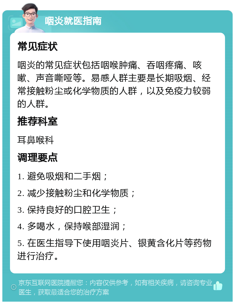 咽炎就医指南 常见症状 咽炎的常见症状包括咽喉肿痛、吞咽疼痛、咳嗽、声音嘶哑等。易感人群主要是长期吸烟、经常接触粉尘或化学物质的人群，以及免疫力较弱的人群。 推荐科室 耳鼻喉科 调理要点 1. 避免吸烟和二手烟； 2. 减少接触粉尘和化学物质； 3. 保持良好的口腔卫生； 4. 多喝水，保持喉部湿润； 5. 在医生指导下使用咽炎片、银黄含化片等药物进行治疗。