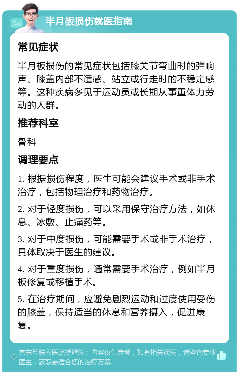 半月板损伤就医指南 常见症状 半月板损伤的常见症状包括膝关节弯曲时的弹响声、膝盖内部不适感、站立或行走时的不稳定感等。这种疾病多见于运动员或长期从事重体力劳动的人群。 推荐科室 骨科 调理要点 1. 根据损伤程度，医生可能会建议手术或非手术治疗，包括物理治疗和药物治疗。 2. 对于轻度损伤，可以采用保守治疗方法，如休息、冰敷、止痛药等。 3. 对于中度损伤，可能需要手术或非手术治疗，具体取决于医生的建议。 4. 对于重度损伤，通常需要手术治疗，例如半月板修复或移植手术。 5. 在治疗期间，应避免剧烈运动和过度使用受伤的膝盖，保持适当的休息和营养摄入，促进康复。