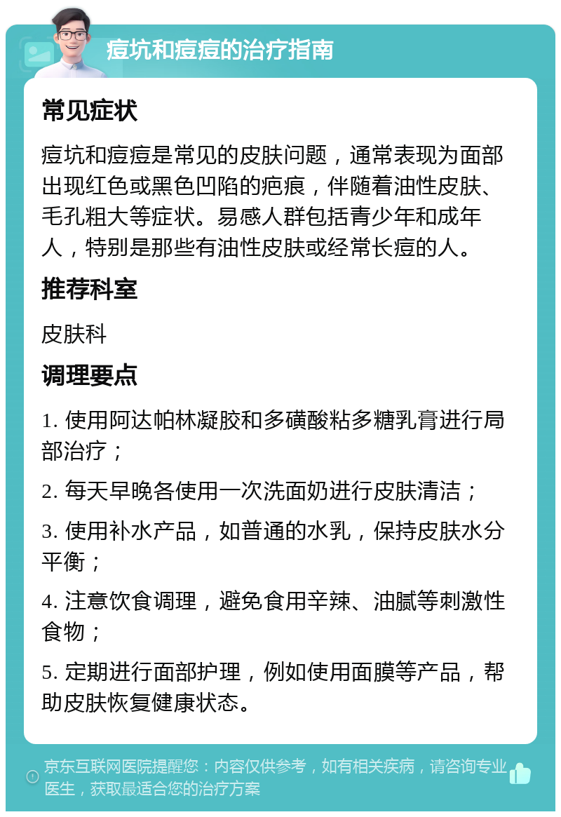 痘坑和痘痘的治疗指南 常见症状 痘坑和痘痘是常见的皮肤问题，通常表现为面部出现红色或黑色凹陷的疤痕，伴随着油性皮肤、毛孔粗大等症状。易感人群包括青少年和成年人，特别是那些有油性皮肤或经常长痘的人。 推荐科室 皮肤科 调理要点 1. 使用阿达帕林凝胶和多磺酸粘多糖乳膏进行局部治疗； 2. 每天早晚各使用一次洗面奶进行皮肤清洁； 3. 使用补水产品，如普通的水乳，保持皮肤水分平衡； 4. 注意饮食调理，避免食用辛辣、油腻等刺激性食物； 5. 定期进行面部护理，例如使用面膜等产品，帮助皮肤恢复健康状态。