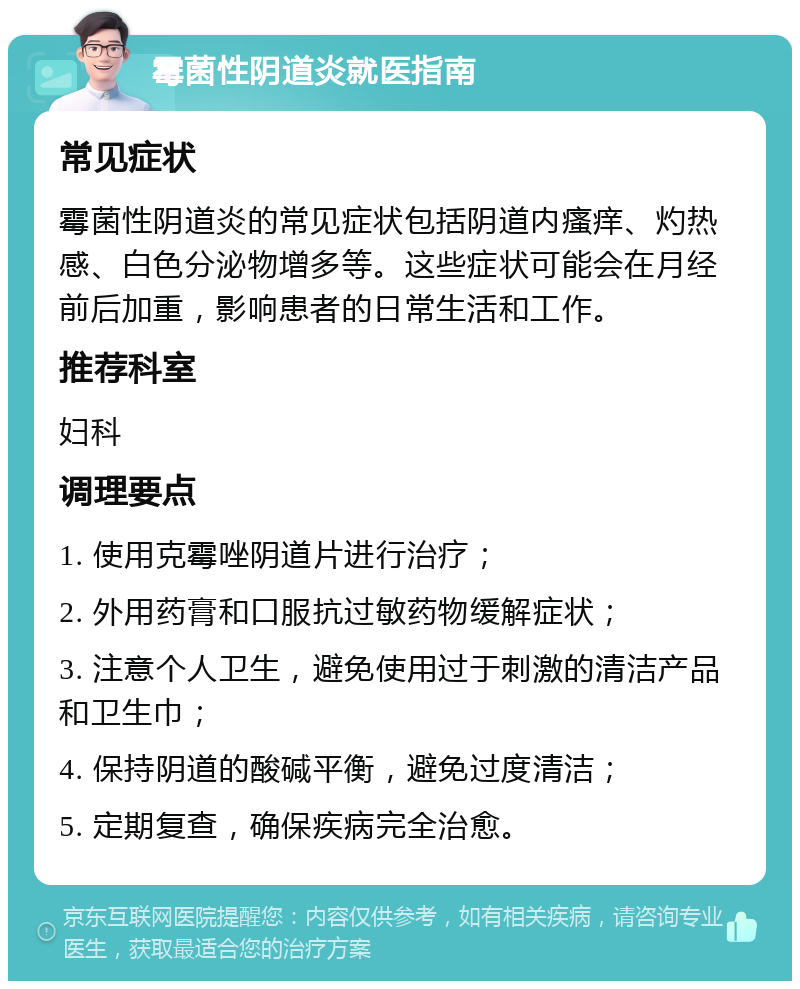 霉菌性阴道炎就医指南 常见症状 霉菌性阴道炎的常见症状包括阴道内瘙痒、灼热感、白色分泌物增多等。这些症状可能会在月经前后加重，影响患者的日常生活和工作。 推荐科室 妇科 调理要点 1. 使用克霉唑阴道片进行治疗； 2. 外用药膏和口服抗过敏药物缓解症状； 3. 注意个人卫生，避免使用过于刺激的清洁产品和卫生巾； 4. 保持阴道的酸碱平衡，避免过度清洁； 5. 定期复查，确保疾病完全治愈。