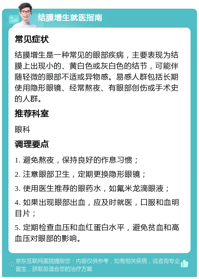 结膜增生就医指南 常见症状 结膜增生是一种常见的眼部疾病，主要表现为结膜上出现小的、黄白色或灰白色的结节，可能伴随轻微的眼部不适或异物感。易感人群包括长期使用隐形眼镜、经常熬夜、有眼部创伤或手术史的人群。 推荐科室 眼科 调理要点 1. 避免熬夜，保持良好的作息习惯； 2. 注意眼部卫生，定期更换隐形眼镜； 3. 使用医生推荐的眼药水，如氟米龙滴眼液； 4. 如果出现眼部出血，应及时就医，口服和血明目片； 5. 定期检查血压和血红蛋白水平，避免贫血和高血压对眼部的影响。