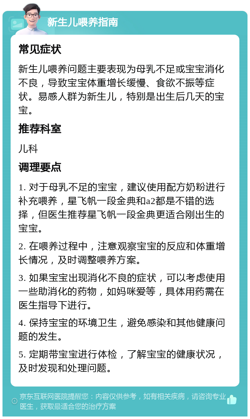 新生儿喂养指南 常见症状 新生儿喂养问题主要表现为母乳不足或宝宝消化不良，导致宝宝体重增长缓慢、食欲不振等症状。易感人群为新生儿，特别是出生后几天的宝宝。 推荐科室 儿科 调理要点 1. 对于母乳不足的宝宝，建议使用配方奶粉进行补充喂养，星飞帆一段金典和a2都是不错的选择，但医生推荐星飞帆一段金典更适合刚出生的宝宝。 2. 在喂养过程中，注意观察宝宝的反应和体重增长情况，及时调整喂养方案。 3. 如果宝宝出现消化不良的症状，可以考虑使用一些助消化的药物，如妈咪爱等，具体用药需在医生指导下进行。 4. 保持宝宝的环境卫生，避免感染和其他健康问题的发生。 5. 定期带宝宝进行体检，了解宝宝的健康状况，及时发现和处理问题。