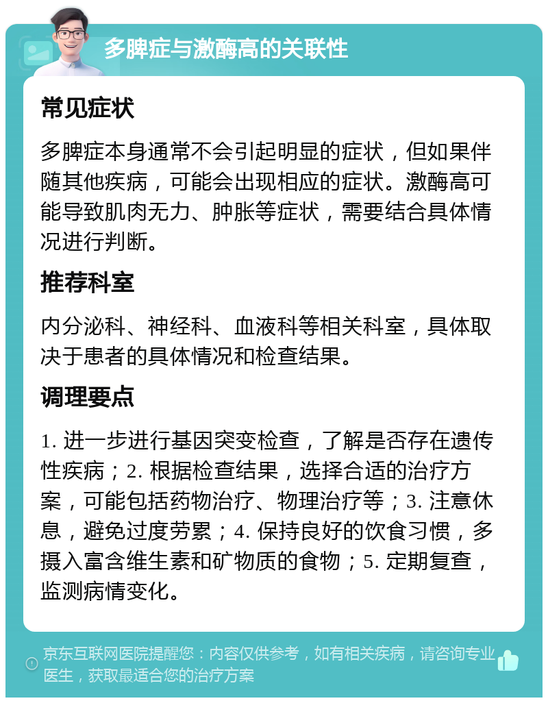 多脾症与激酶高的关联性 常见症状 多脾症本身通常不会引起明显的症状，但如果伴随其他疾病，可能会出现相应的症状。激酶高可能导致肌肉无力、肿胀等症状，需要结合具体情况进行判断。 推荐科室 内分泌科、神经科、血液科等相关科室，具体取决于患者的具体情况和检查结果。 调理要点 1. 进一步进行基因突变检查，了解是否存在遗传性疾病；2. 根据检查结果，选择合适的治疗方案，可能包括药物治疗、物理治疗等；3. 注意休息，避免过度劳累；4. 保持良好的饮食习惯，多摄入富含维生素和矿物质的食物；5. 定期复查，监测病情变化。