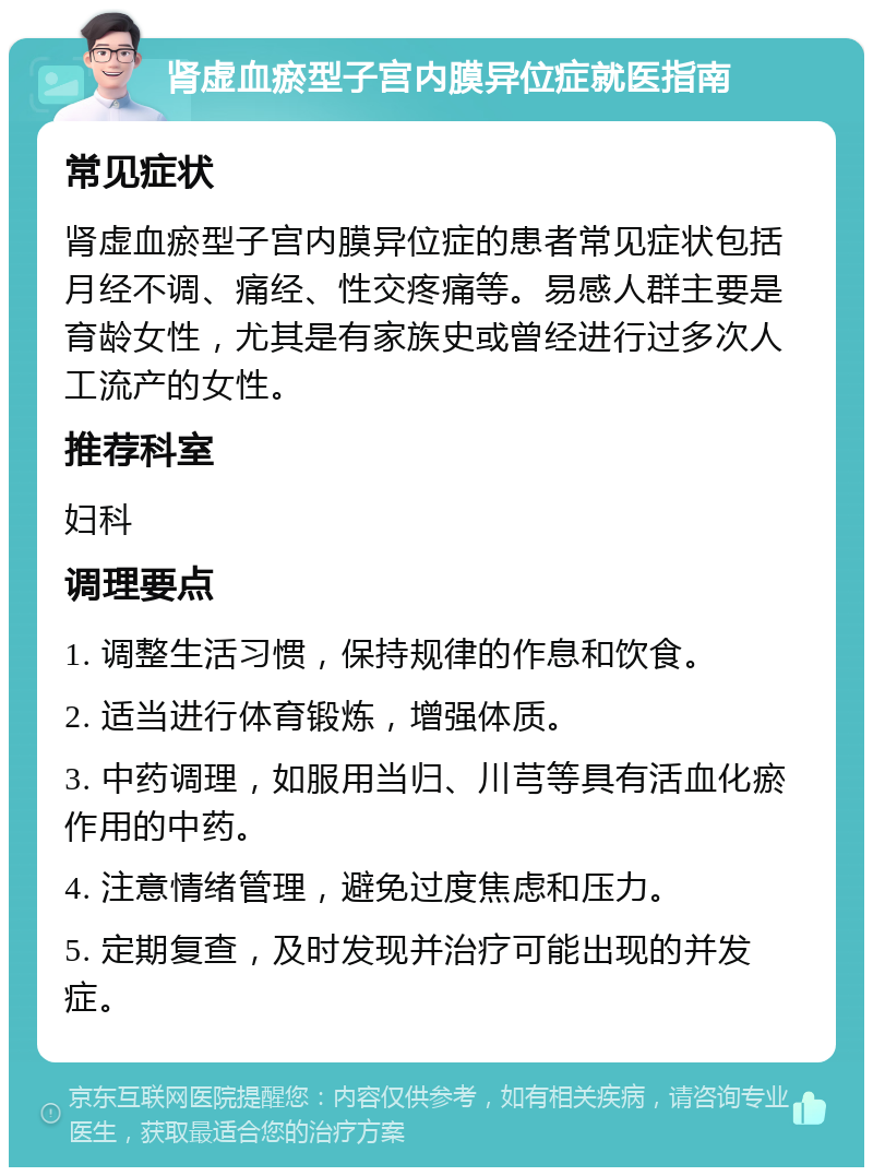 肾虚血瘀型子宫内膜异位症就医指南 常见症状 肾虚血瘀型子宫内膜异位症的患者常见症状包括月经不调、痛经、性交疼痛等。易感人群主要是育龄女性，尤其是有家族史或曾经进行过多次人工流产的女性。 推荐科室 妇科 调理要点 1. 调整生活习惯，保持规律的作息和饮食。 2. 适当进行体育锻炼，增强体质。 3. 中药调理，如服用当归、川芎等具有活血化瘀作用的中药。 4. 注意情绪管理，避免过度焦虑和压力。 5. 定期复查，及时发现并治疗可能出现的并发症。