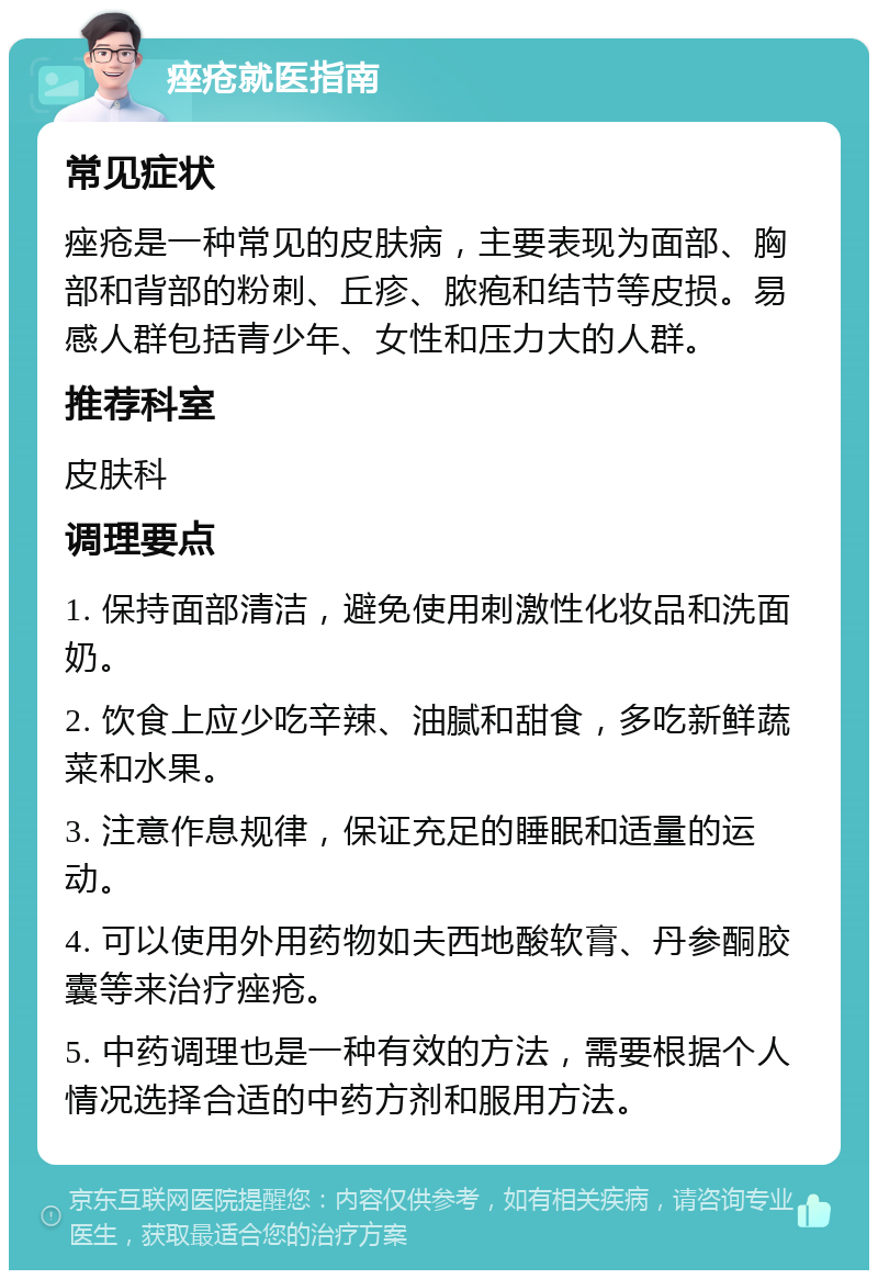 痤疮就医指南 常见症状 痤疮是一种常见的皮肤病，主要表现为面部、胸部和背部的粉刺、丘疹、脓疱和结节等皮损。易感人群包括青少年、女性和压力大的人群。 推荐科室 皮肤科 调理要点 1. 保持面部清洁，避免使用刺激性化妆品和洗面奶。 2. 饮食上应少吃辛辣、油腻和甜食，多吃新鲜蔬菜和水果。 3. 注意作息规律，保证充足的睡眠和适量的运动。 4. 可以使用外用药物如夫西地酸软膏、丹参酮胶囊等来治疗痤疮。 5. 中药调理也是一种有效的方法，需要根据个人情况选择合适的中药方剂和服用方法。