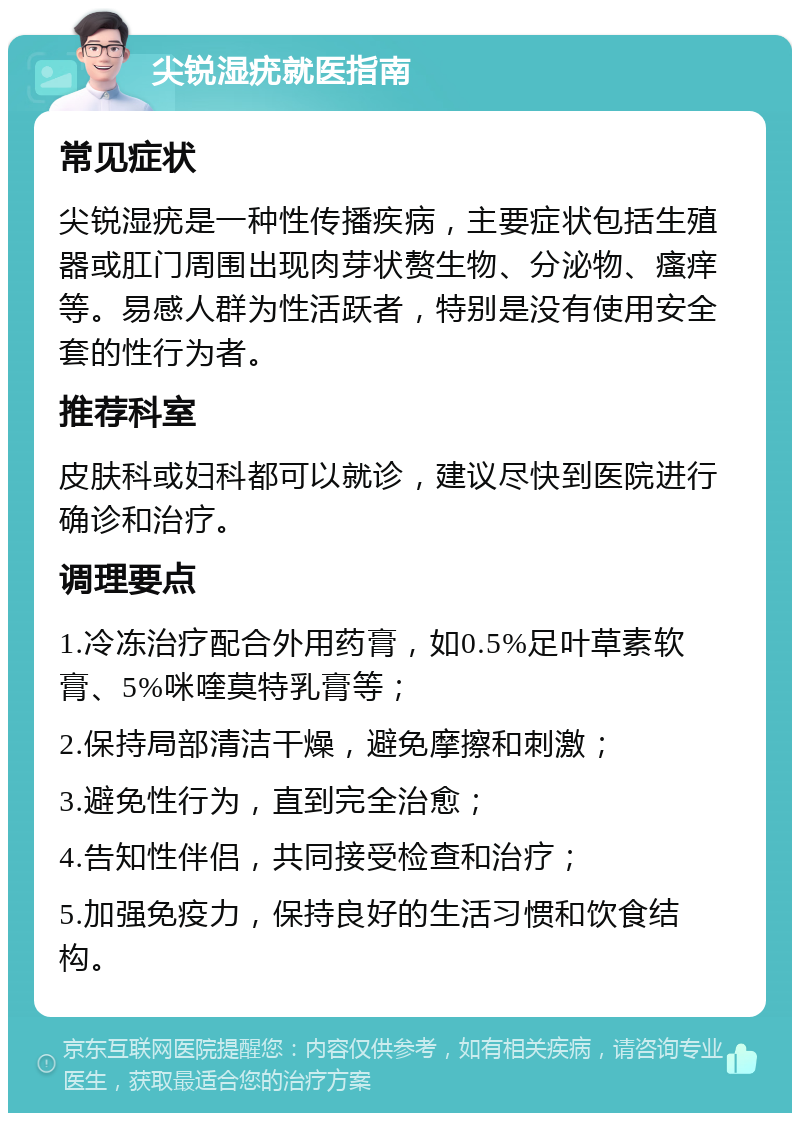 尖锐湿疣就医指南 常见症状 尖锐湿疣是一种性传播疾病，主要症状包括生殖器或肛门周围出现肉芽状赘生物、分泌物、瘙痒等。易感人群为性活跃者，特别是没有使用安全套的性行为者。 推荐科室 皮肤科或妇科都可以就诊，建议尽快到医院进行确诊和治疗。 调理要点 1.冷冻治疗配合外用药膏，如0.5%足叶草素软膏、5%咪喹莫特乳膏等； 2.保持局部清洁干燥，避免摩擦和刺激； 3.避免性行为，直到完全治愈； 4.告知性伴侣，共同接受检查和治疗； 5.加强免疫力，保持良好的生活习惯和饮食结构。