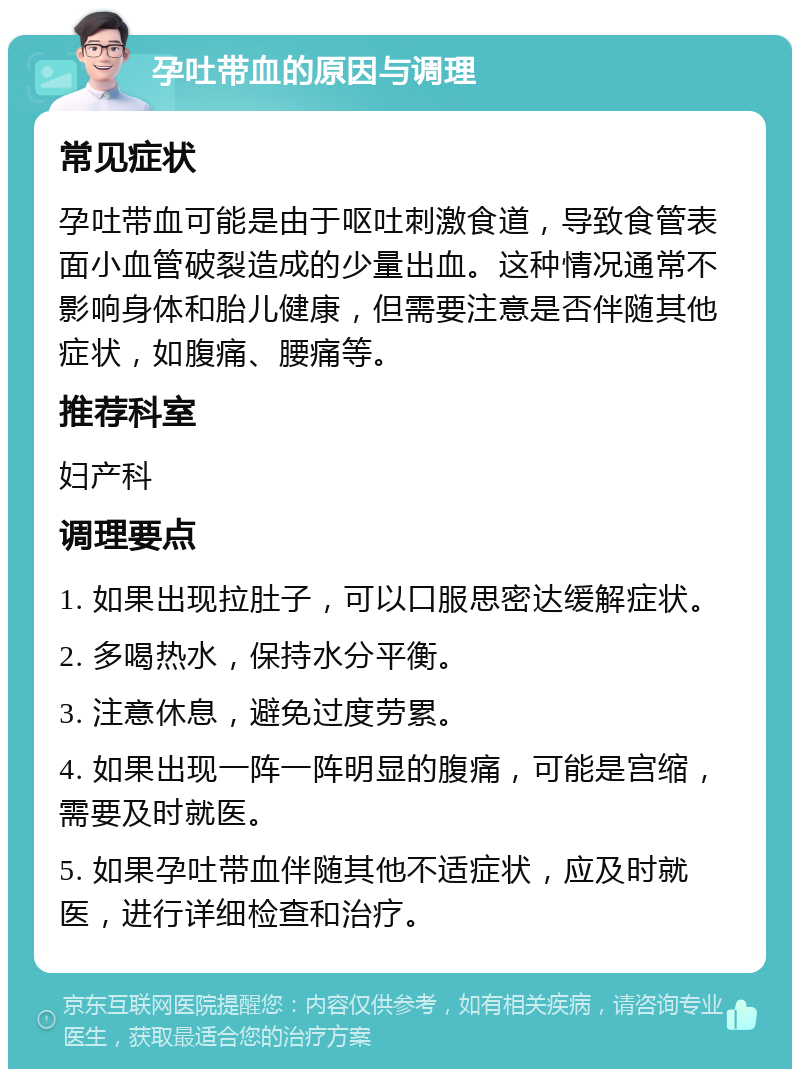 孕吐带血的原因与调理 常见症状 孕吐带血可能是由于呕吐刺激食道，导致食管表面小血管破裂造成的少量出血。这种情况通常不影响身体和胎儿健康，但需要注意是否伴随其他症状，如腹痛、腰痛等。 推荐科室 妇产科 调理要点 1. 如果出现拉肚子，可以口服思密达缓解症状。 2. 多喝热水，保持水分平衡。 3. 注意休息，避免过度劳累。 4. 如果出现一阵一阵明显的腹痛，可能是宫缩，需要及时就医。 5. 如果孕吐带血伴随其他不适症状，应及时就医，进行详细检查和治疗。