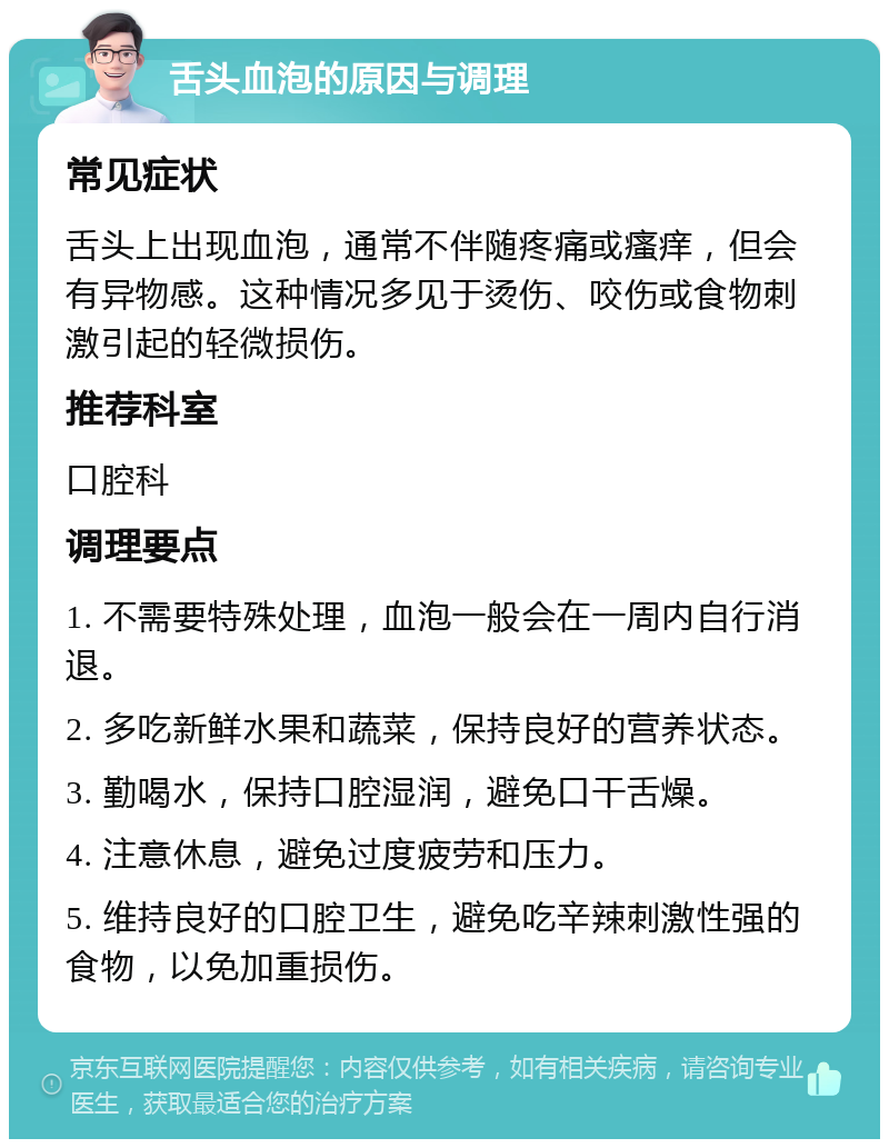 舌头血泡的原因与调理 常见症状 舌头上出现血泡，通常不伴随疼痛或瘙痒，但会有异物感。这种情况多见于烫伤、咬伤或食物刺激引起的轻微损伤。 推荐科室 口腔科 调理要点 1. 不需要特殊处理，血泡一般会在一周内自行消退。 2. 多吃新鲜水果和蔬菜，保持良好的营养状态。 3. 勤喝水，保持口腔湿润，避免口干舌燥。 4. 注意休息，避免过度疲劳和压力。 5. 维持良好的口腔卫生，避免吃辛辣刺激性强的食物，以免加重损伤。