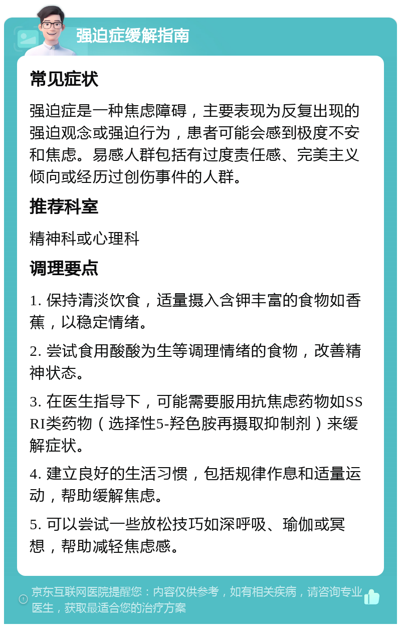 强迫症缓解指南 常见症状 强迫症是一种焦虑障碍，主要表现为反复出现的强迫观念或强迫行为，患者可能会感到极度不安和焦虑。易感人群包括有过度责任感、完美主义倾向或经历过创伤事件的人群。 推荐科室 精神科或心理科 调理要点 1. 保持清淡饮食，适量摄入含钾丰富的食物如香蕉，以稳定情绪。 2. 尝试食用酸酸为生等调理情绪的食物，改善精神状态。 3. 在医生指导下，可能需要服用抗焦虑药物如SSRI类药物（选择性5-羟色胺再摄取抑制剂）来缓解症状。 4. 建立良好的生活习惯，包括规律作息和适量运动，帮助缓解焦虑。 5. 可以尝试一些放松技巧如深呼吸、瑜伽或冥想，帮助减轻焦虑感。