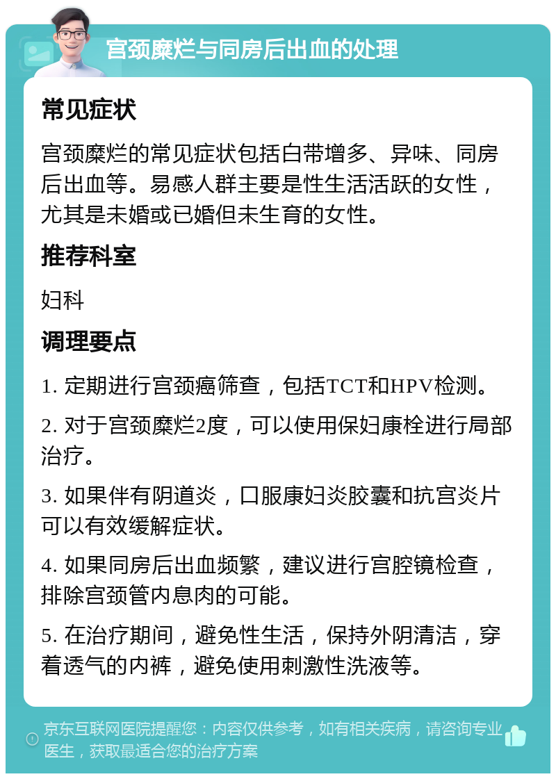 宫颈糜烂与同房后出血的处理 常见症状 宫颈糜烂的常见症状包括白带增多、异味、同房后出血等。易感人群主要是性生活活跃的女性，尤其是未婚或已婚但未生育的女性。 推荐科室 妇科 调理要点 1. 定期进行宫颈癌筛查，包括TCT和HPV检测。 2. 对于宫颈糜烂2度，可以使用保妇康栓进行局部治疗。 3. 如果伴有阴道炎，口服康妇炎胶囊和抗宫炎片可以有效缓解症状。 4. 如果同房后出血频繁，建议进行宫腔镜检查，排除宫颈管内息肉的可能。 5. 在治疗期间，避免性生活，保持外阴清洁，穿着透气的内裤，避免使用刺激性洗液等。