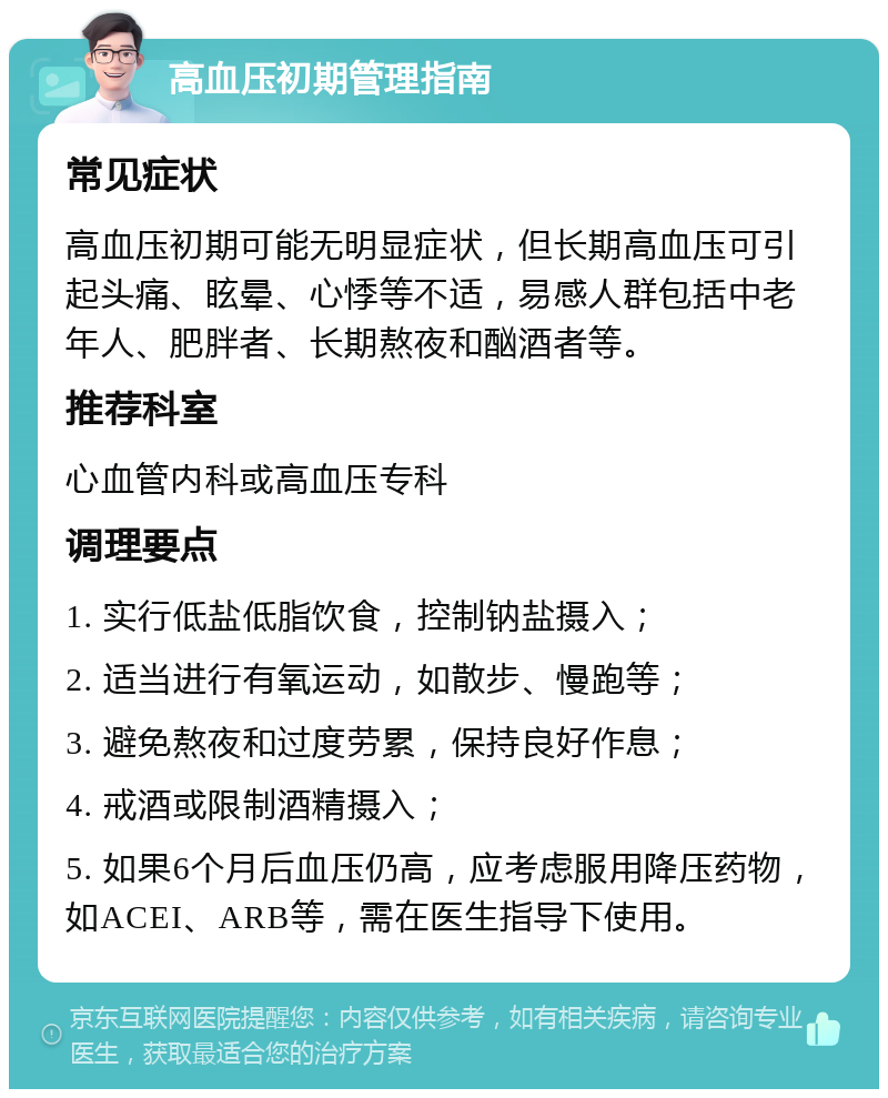 高血压初期管理指南 常见症状 高血压初期可能无明显症状，但长期高血压可引起头痛、眩晕、心悸等不适，易感人群包括中老年人、肥胖者、长期熬夜和酗酒者等。 推荐科室 心血管内科或高血压专科 调理要点 1. 实行低盐低脂饮食，控制钠盐摄入； 2. 适当进行有氧运动，如散步、慢跑等； 3. 避免熬夜和过度劳累，保持良好作息； 4. 戒酒或限制酒精摄入； 5. 如果6个月后血压仍高，应考虑服用降压药物，如ACEI、ARB等，需在医生指导下使用。