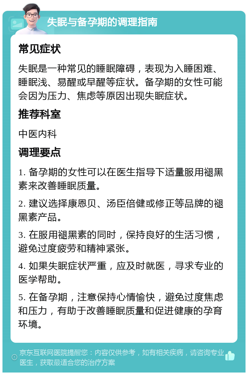 失眠与备孕期的调理指南 常见症状 失眠是一种常见的睡眠障碍，表现为入睡困难、睡眠浅、易醒或早醒等症状。备孕期的女性可能会因为压力、焦虑等原因出现失眠症状。 推荐科室 中医内科 调理要点 1. 备孕期的女性可以在医生指导下适量服用褪黑素来改善睡眠质量。 2. 建议选择康恩贝、汤臣倍健或修正等品牌的褪黑素产品。 3. 在服用褪黑素的同时，保持良好的生活习惯，避免过度疲劳和精神紧张。 4. 如果失眠症状严重，应及时就医，寻求专业的医学帮助。 5. 在备孕期，注意保持心情愉快，避免过度焦虑和压力，有助于改善睡眠质量和促进健康的孕育环境。