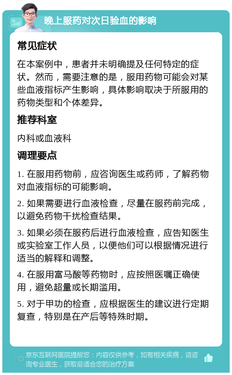 晚上服药对次日验血的影响 常见症状 在本案例中，患者并未明确提及任何特定的症状。然而，需要注意的是，服用药物可能会对某些血液指标产生影响，具体影响取决于所服用的药物类型和个体差异。 推荐科室 内科或血液科 调理要点 1. 在服用药物前，应咨询医生或药师，了解药物对血液指标的可能影响。 2. 如果需要进行血液检查，尽量在服药前完成，以避免药物干扰检查结果。 3. 如果必须在服药后进行血液检查，应告知医生或实验室工作人员，以便他们可以根据情况进行适当的解释和调整。 4. 在服用富马酸等药物时，应按照医嘱正确使用，避免超量或长期滥用。 5. 对于甲功的检查，应根据医生的建议进行定期复查，特别是在产后等特殊时期。