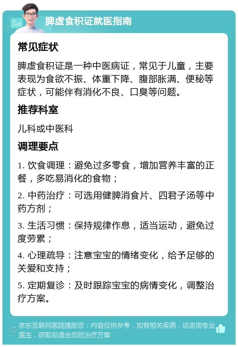 脾虚食积证就医指南 常见症状 脾虚食积证是一种中医病证，常见于儿童，主要表现为食欲不振、体重下降、腹部胀满、便秘等症状，可能伴有消化不良、口臭等问题。 推荐科室 儿科或中医科 调理要点 1. 饮食调理：避免过多零食，增加营养丰富的正餐，多吃易消化的食物； 2. 中药治疗：可选用健脾消食片、四君子汤等中药方剂； 3. 生活习惯：保持规律作息，适当运动，避免过度劳累； 4. 心理疏导：注意宝宝的情绪变化，给予足够的关爱和支持； 5. 定期复诊：及时跟踪宝宝的病情变化，调整治疗方案。