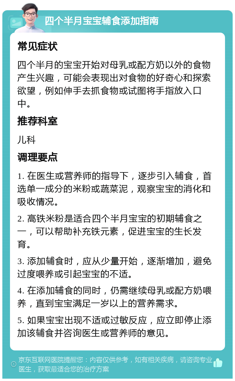 四个半月宝宝辅食添加指南 常见症状 四个半月的宝宝开始对母乳或配方奶以外的食物产生兴趣，可能会表现出对食物的好奇心和探索欲望，例如伸手去抓食物或试图将手指放入口中。 推荐科室 儿科 调理要点 1. 在医生或营养师的指导下，逐步引入辅食，首选单一成分的米粉或蔬菜泥，观察宝宝的消化和吸收情况。 2. 高铁米粉是适合四个半月宝宝的初期辅食之一，可以帮助补充铁元素，促进宝宝的生长发育。 3. 添加辅食时，应从少量开始，逐渐增加，避免过度喂养或引起宝宝的不适。 4. 在添加辅食的同时，仍需继续母乳或配方奶喂养，直到宝宝满足一岁以上的营养需求。 5. 如果宝宝出现不适或过敏反应，应立即停止添加该辅食并咨询医生或营养师的意见。