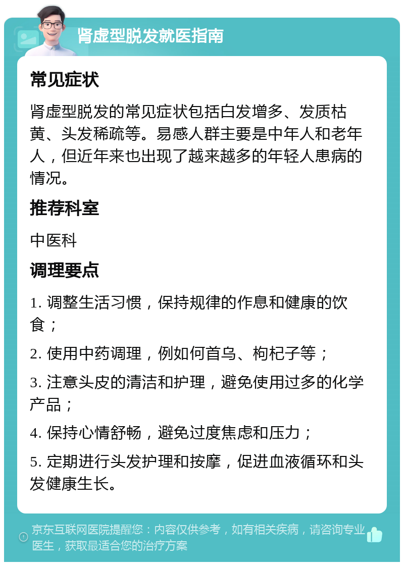 肾虚型脱发就医指南 常见症状 肾虚型脱发的常见症状包括白发增多、发质枯黄、头发稀疏等。易感人群主要是中年人和老年人，但近年来也出现了越来越多的年轻人患病的情况。 推荐科室 中医科 调理要点 1. 调整生活习惯，保持规律的作息和健康的饮食； 2. 使用中药调理，例如何首乌、枸杞子等； 3. 注意头皮的清洁和护理，避免使用过多的化学产品； 4. 保持心情舒畅，避免过度焦虑和压力； 5. 定期进行头发护理和按摩，促进血液循环和头发健康生长。