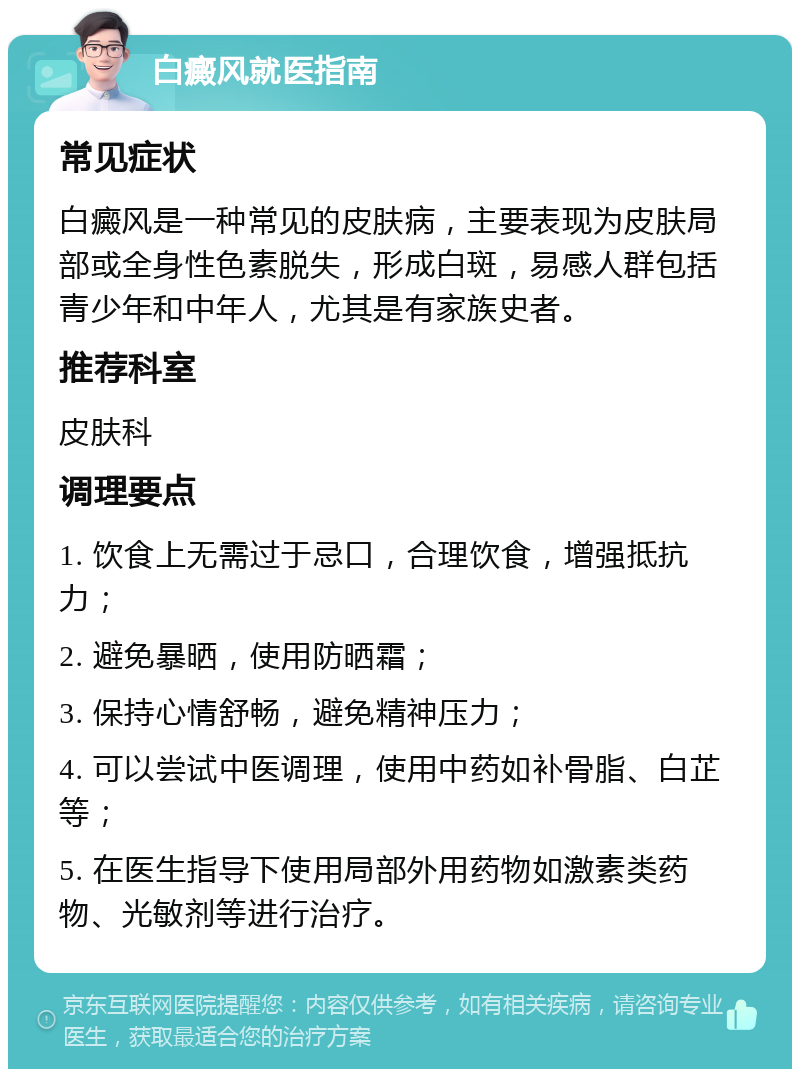 白癜风就医指南 常见症状 白癜风是一种常见的皮肤病，主要表现为皮肤局部或全身性色素脱失，形成白斑，易感人群包括青少年和中年人，尤其是有家族史者。 推荐科室 皮肤科 调理要点 1. 饮食上无需过于忌口，合理饮食，增强抵抗力； 2. 避免暴晒，使用防晒霜； 3. 保持心情舒畅，避免精神压力； 4. 可以尝试中医调理，使用中药如补骨脂、白芷等； 5. 在医生指导下使用局部外用药物如激素类药物、光敏剂等进行治疗。