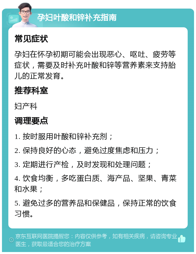 孕妇叶酸和锌补充指南 常见症状 孕妇在怀孕初期可能会出现恶心、呕吐、疲劳等症状，需要及时补充叶酸和锌等营养素来支持胎儿的正常发育。 推荐科室 妇产科 调理要点 1. 按时服用叶酸和锌补充剂； 2. 保持良好的心态，避免过度焦虑和压力； 3. 定期进行产检，及时发现和处理问题； 4. 饮食均衡，多吃蛋白质、海产品、坚果、青菜和水果； 5. 避免过多的营养品和保健品，保持正常的饮食习惯。